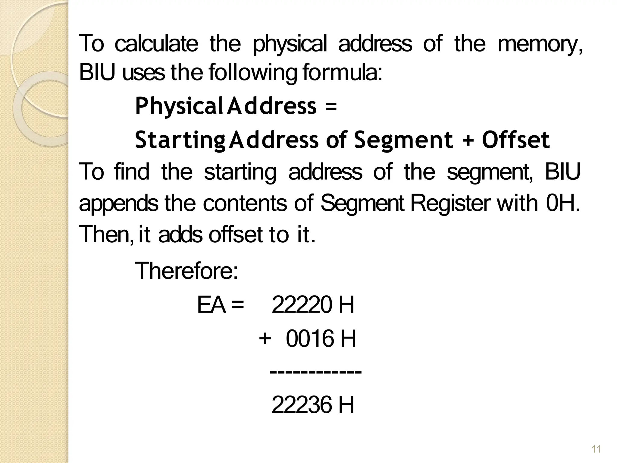 To calculate the physical address of the memory,
BIU uses the following formula:
PhysicalAddress =
StartingAddress of Segment + Offset
To find the starting address of the segment, BIU
appends the contents of Segment Register with 0H.
Then,it adds offset to it.
Therefore:
EA = 22220 H
+ 0016 H
------------
22236 H
11
 