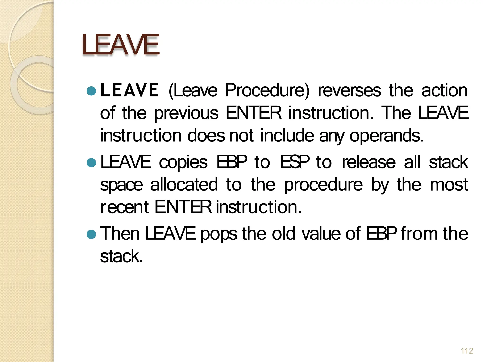 LEAVE
112
⚫ LEAVE (Leave Procedure) reverses the action
of the previous ENTER instruction. The LEAVE
instruction does not include any operands.
⚫ LEAVE copies EBP to ESP to release all stack
space allocated to the procedure by the most
recent ENTERinstruction.
⚫ Then LEAVE pops the old value of EBPfrom the
stack.
 