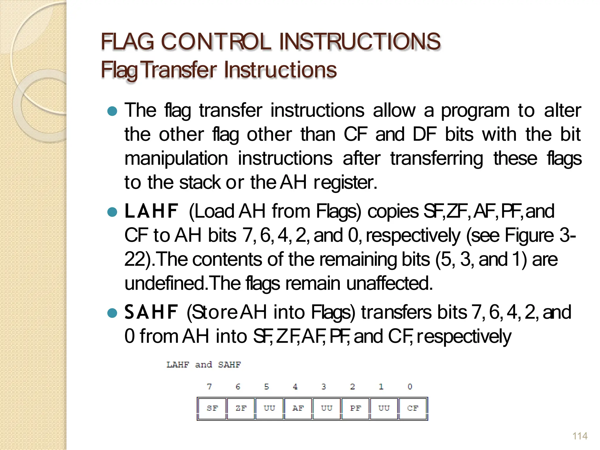 FLAG CONTROL INSTRUCTIONS
FlagTransfer Instructions
⚫ The flag transfer instructions allow a program to alter
the other flag other than CF and DF bits with the bit
manipulation instructions after transferring these flags
to the stack or theAH register.
⚫ LAHF (Load AH from Flags) copies SF,ZF,AF,PF,and
CF to AH bits 7,6,4,2,and 0,respectively (see Figure 3-
22).The contents of the remaining bits (5, 3, and1) are
undefined.The flags remain unaffected.
⚫ SAHF (StoreAH into Flags) transfers bits 7,6,4,2,and
0 fromAH into S
F
,ZF
,AF
,PF
,and CF
,respectively
114
 