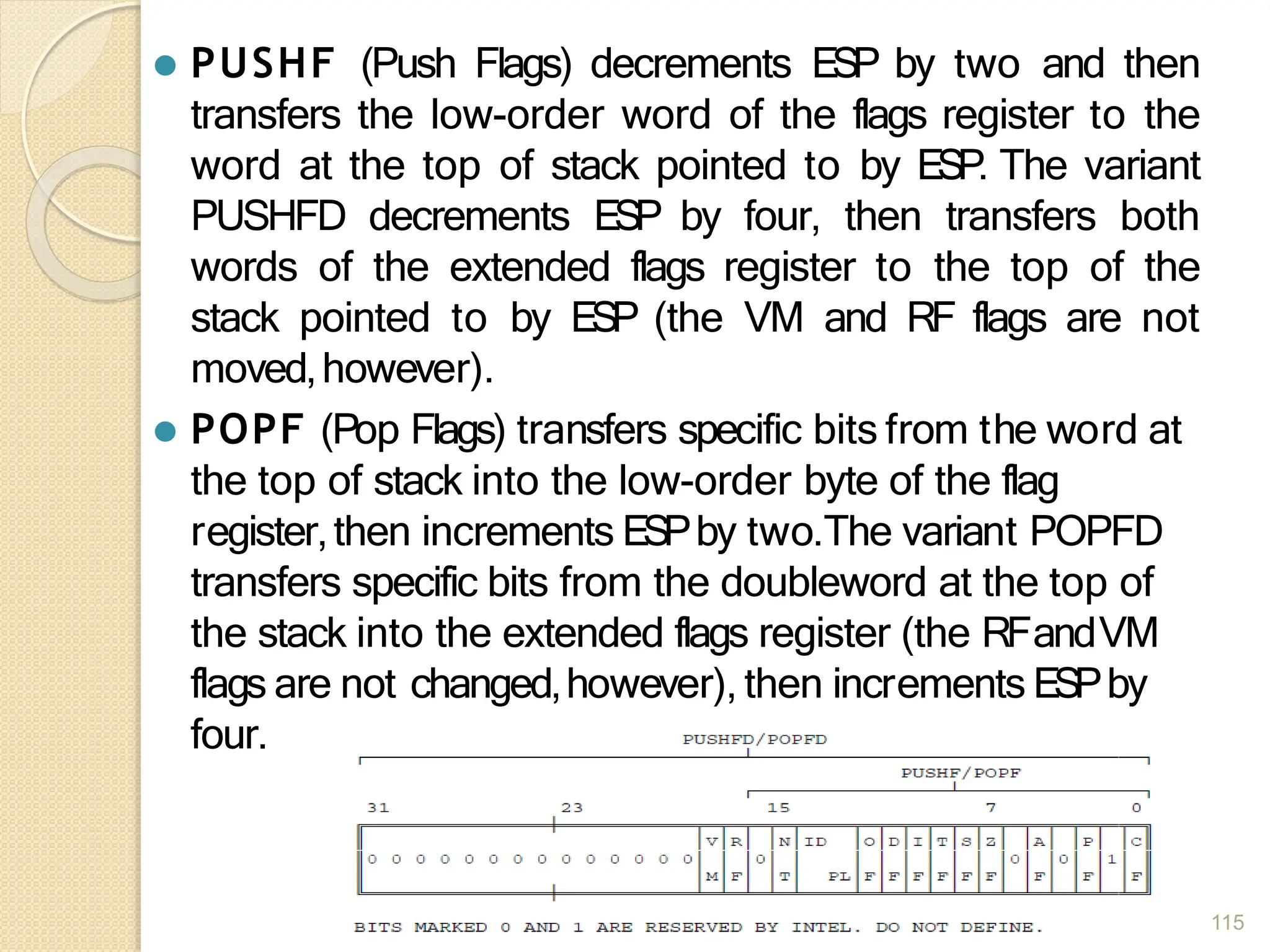 ⚫ PUSHF (Push Flags) decrements ESP by two and then
transfers the low-order word of the flags register to the
word at the top of stack pointed to by ESP. The variant
PUSHFD decrements ESP by four, then transfers both
words of the extended flags register to the top of the
stack pointed to by ESP (the VM and RF flags are not
moved,however).
⚫ POPF (Pop Flags) transfers specific bits from the word at
the top of stack into the low-order byte of the flag
register,then increments ESPby two.The variant POPFD
transfers specific bits from the doubleword at the top of
the stack into the extended flags register (the RFandVM
flags are not changed,however), then increments ESPby
four.
115
 