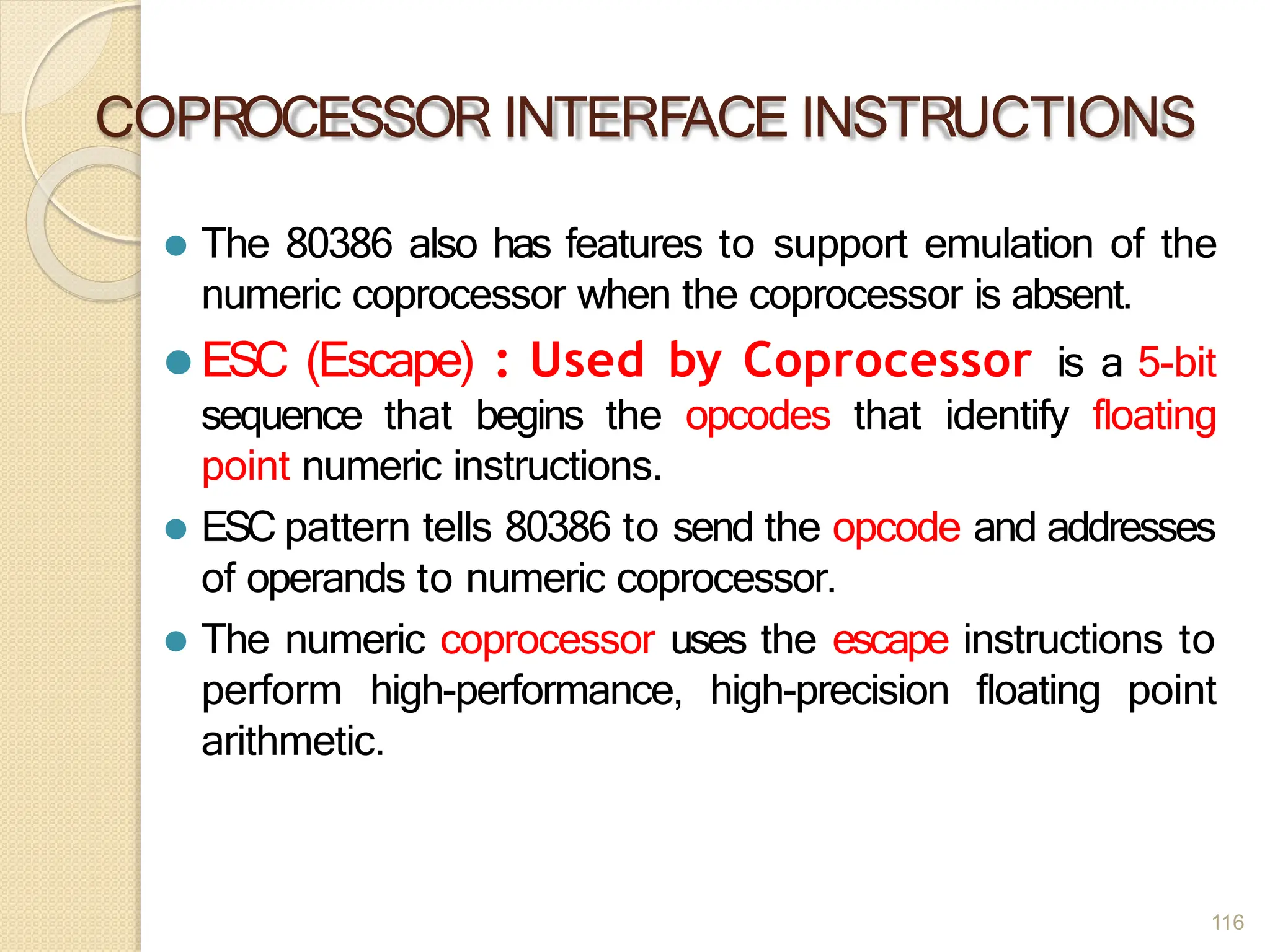 COPROCESSOR INTERFACE INSTRUCTIONS
116
⚫ The 80386 also has features to support emulation of the
numeric coprocessor when the coprocessor is absent.
⚫ ESC (Escape) : Used by Coprocessor is a 5-bit
sequence that begins the opcodes that identify floating
point numeric instructions.
⚫ ESC pattern tells 80386 to send the opcode and addresses
of operands to numeric coprocessor.
⚫ The numeric coprocessor uses the escape instructions to
perform high-performance, high-precision floating point
arithmetic.
 