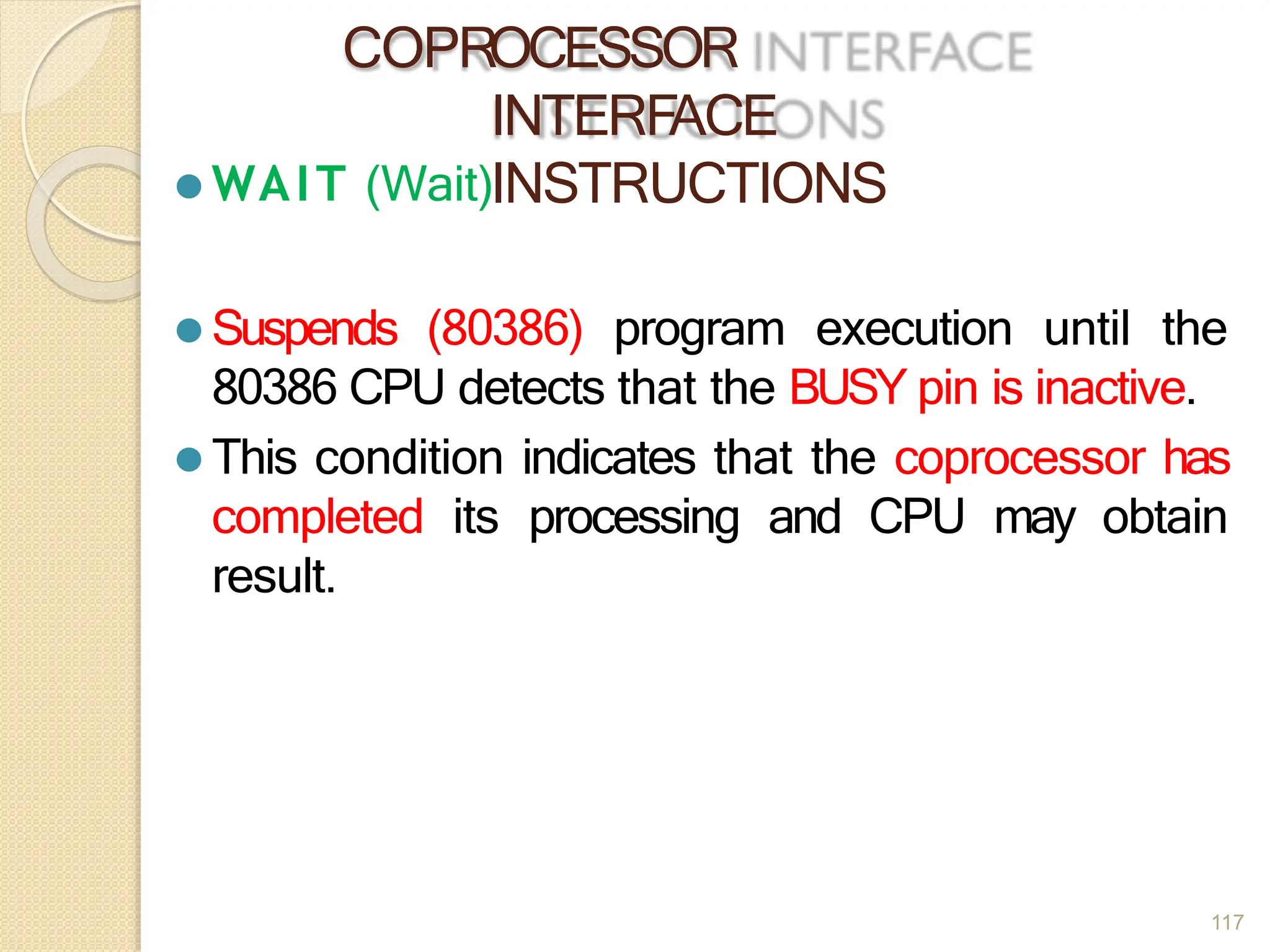 COPROCESSOR
INTERFACE
INSTRUCTIONS
117
⚫ WAIT (Wait)
⚫ Suspends (80386) program execution until the
80386 CPU detects that the BUSY pin is inactive.
⚫ This condition indicates that the coprocessor has
completed its processing and CPU may obtain
result.
 