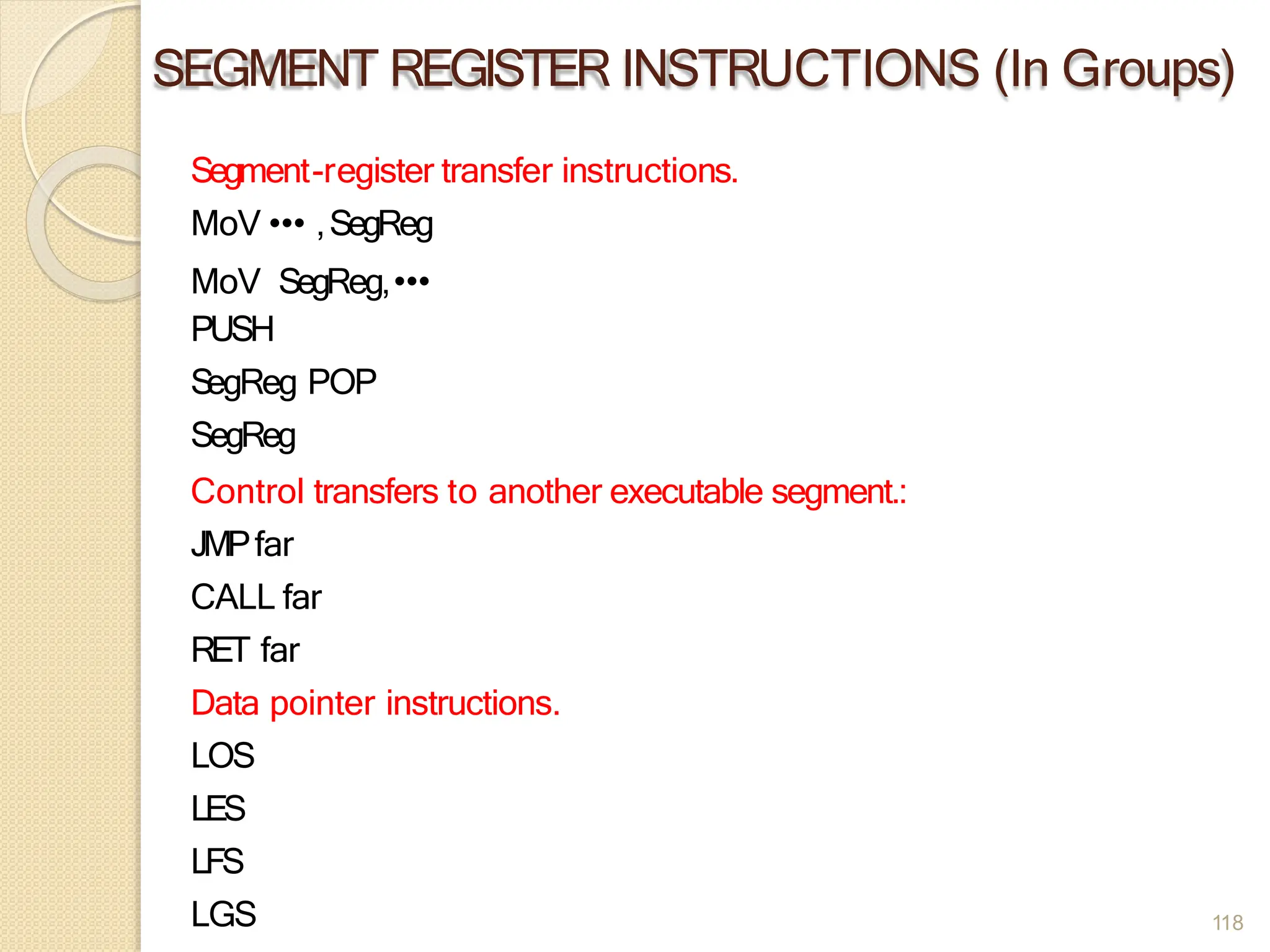 SEGMENT REGISTER INSTRUCTIONS (In Groups)
Segment-register transfer instructions.
MoV ••• ,SegReg
MoV SegReg,•••
PUSH
S
egReg POP
SegReg
Control transfers to another executable segment.:
JMPfar
CALL far
RET far
Data pointer instructions.
LOS
LES
LFS
LGS 118
 