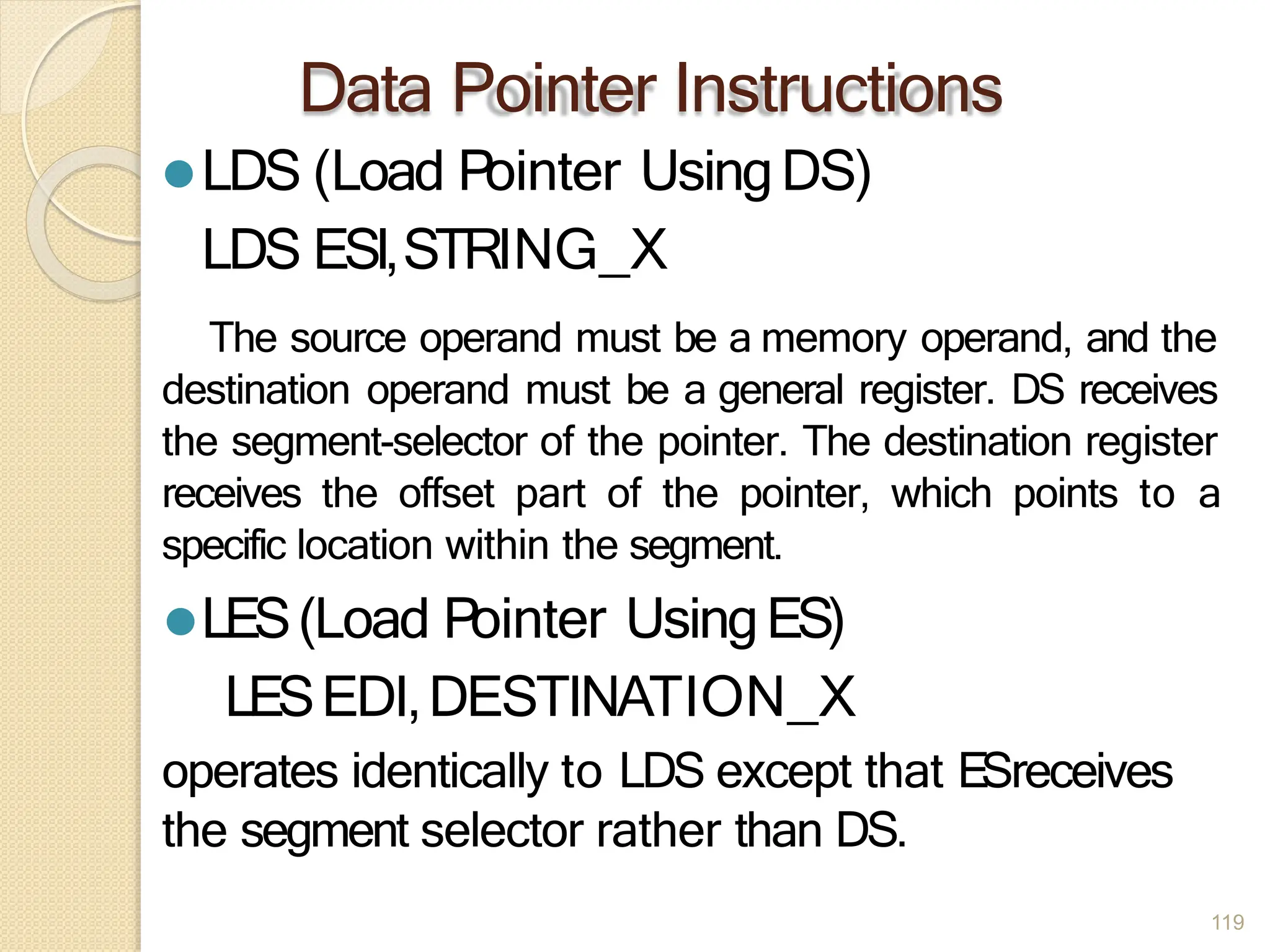 Data Pointer Instructions
119
⚫LDS (Load Pointer UsingDS)
LDS ESI,STRING_X
The source operand must be a memory operand, and the
destination operand must be a general register. DS receives
the segment-selector of the pointer. The destination register
receives the offset part of the pointer, which points to a
specific location within the segment.
⚫LES(Load Pointer UsingES)
LESEDI,DESTINATION_X
operates identically to LDS except that ESreceives
the segment selector rather than DS.
 