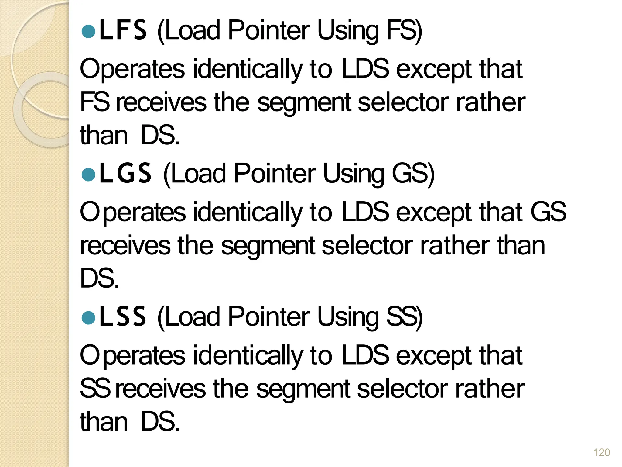 ⚫LFS (Load Pointer Using FS)
Operates identically to LDS except that
FSreceives the segment selector rather
than DS.
⚫LGS (Load Pointer Using GS)
Operates identically to LDS except that GS
receives the segment selector rather than
DS.
⚫LSS (Load Pointer Using SS)
Operates identically to LDS except that
SSreceives the segment selector rather
than DS.
120
 