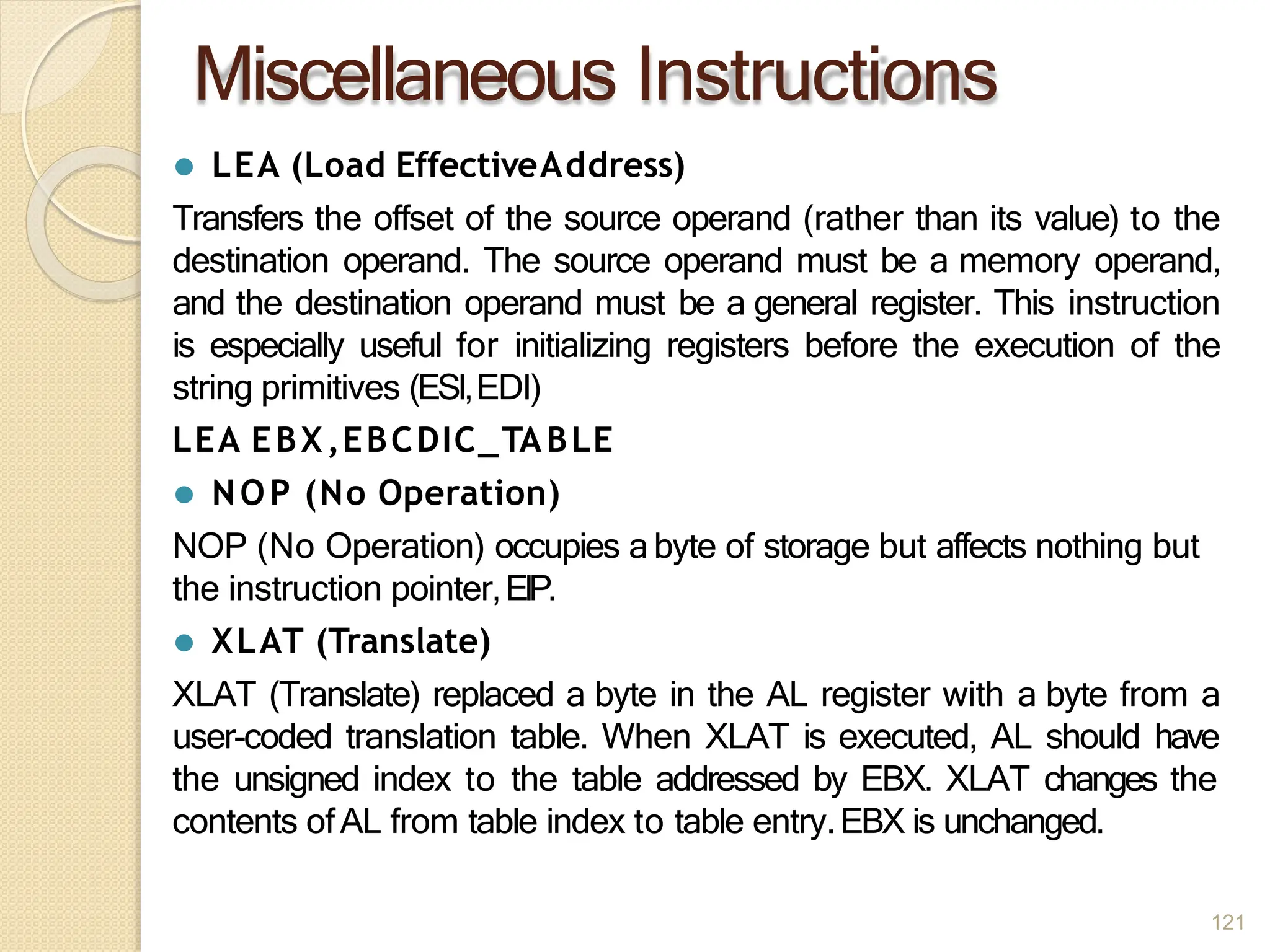 Miscellaneous Instructions
121
⚫ LEA (Load EffectiveAddress)
Transfers the offset of the source operand (rather than its value) to the
destination operand. The source operand must be a memory operand,
and the destination operand must be a general register. This instruction
is especially useful for initializing registers before the execution of the
string primitives (ESI,EDI)
LEA EBX,EBCDIC_TABLE
⚫ NOP (No Operation)
NOP (No Operation) occupies abyte of storage but affects nothing but
the instruction pointer,EIP.
⚫ XLAT (Translate)
XLAT (Translate) replaced a byte in the AL register with a byte from a
user-coded translation table. When XLAT is executed, AL should have
the unsigned index to the table addressed by EBX. XLAT changes the
contents ofAL from table index to table entry.EBX is unchanged.
 