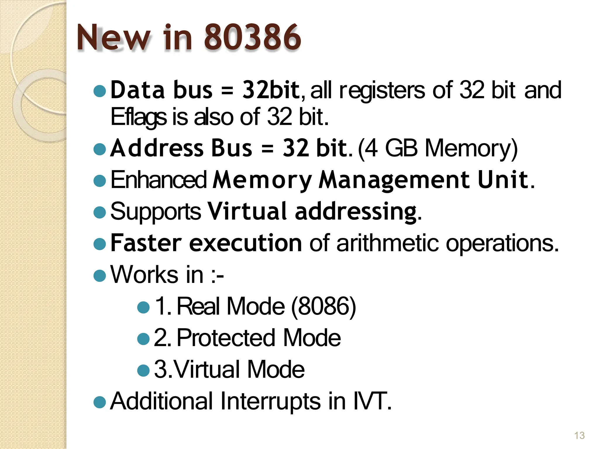 New in 80386
13
⚫Data bus = 32bit,all registers of 32 bit and
Eflags is also of 32 bit.
⚫Address Bus = 32 bit.(4 GB Memory)
⚫Enhanced Memory Management Unit.
⚫Supports Virtual addressing.
⚫Faster execution of arithmetic operations.
⚫Works in :-
⚫1.Real Mode (8086)
⚫2.Protected Mode
⚫3.Virtual Mode
⚫Additional Interrupts in IVT.
 
