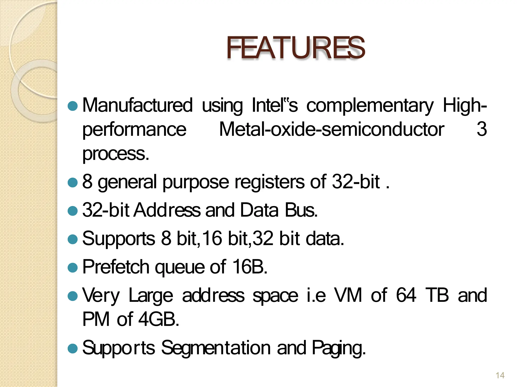 FEATURES
14
⚫ Manufactured using Intel‟s complementary High-
performance Metal-oxide-semiconductor 3
process.
⚫ 8 general purpose registers of 32-bit .
⚫ 32-bit Address and Data Bus.
⚫ Supports 8 bit,16 bit,32 bit data.
⚫ Prefetch queue of 16B.
⚫ Very Large address space i.e VM of 64 TB and
PM of 4GB.
⚫ Supports Segmentation and Paging.
 