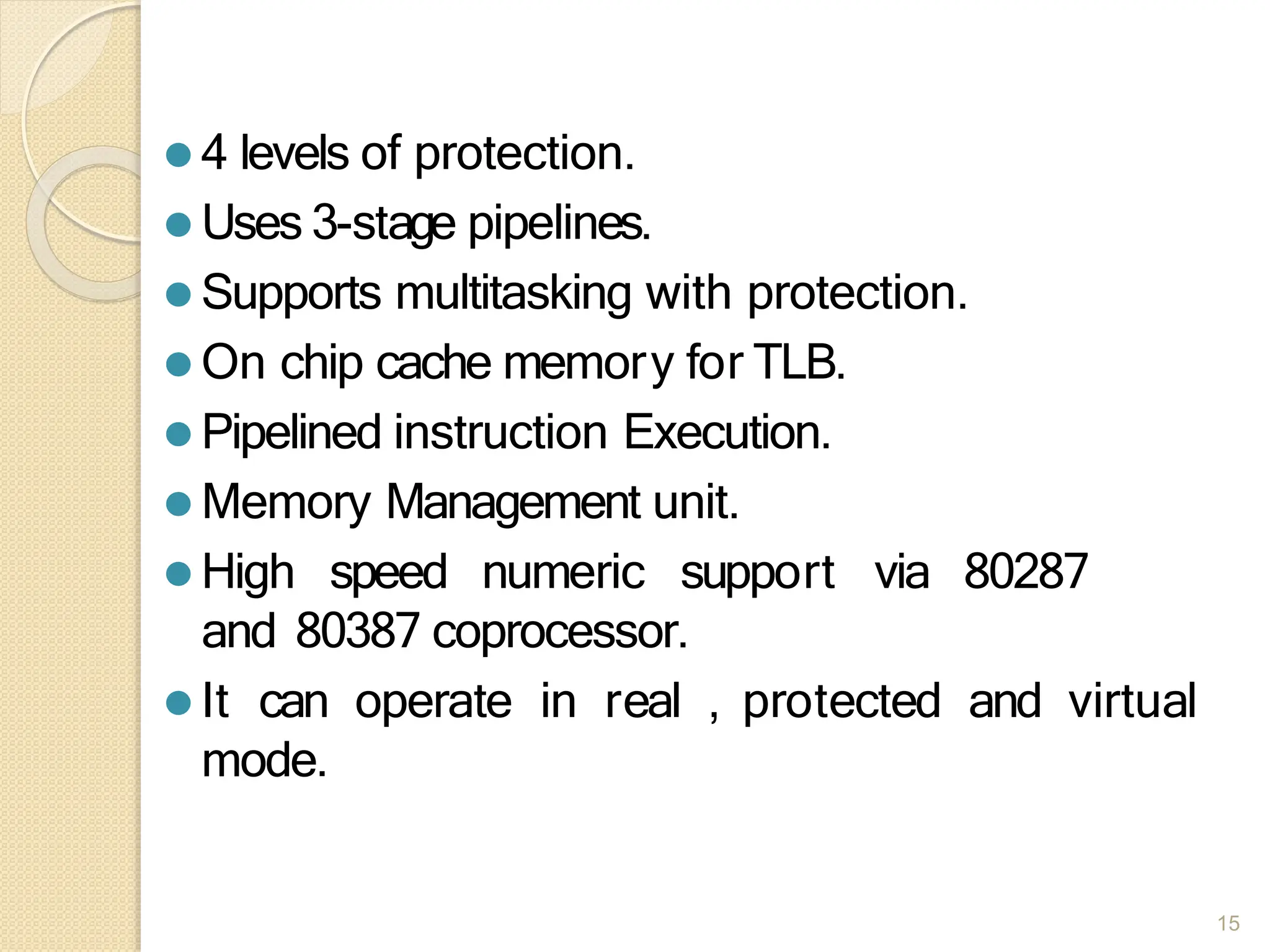⚫ 4 levels of protection.
⚫ Uses 3-stage pipelines.
⚫ Supports multitasking with protection.
⚫ On chip cache memory for TLB.
⚫ Pipelined instruction Execution.
⚫ Memory Management unit.
⚫ High speed numeric support via 80287
and 80387 coprocessor.
⚫ It can operate in real , protected and virtual
mode.
15
 