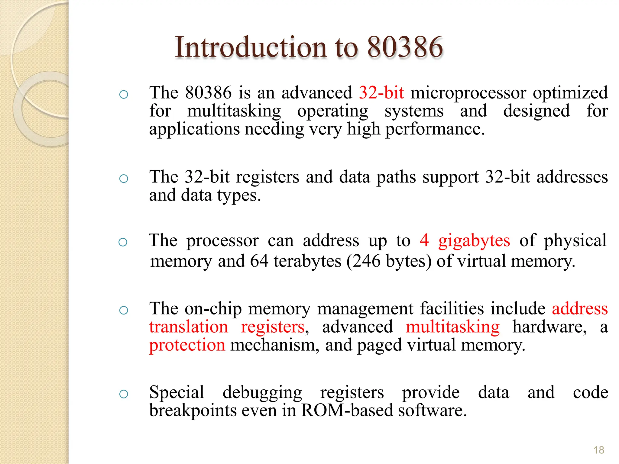 Introduction to 80386
18
o The 80386 is an advanced 32-bit microprocessor optimized
for multitasking operating systems and designed for
applications needing very high performance.
o The 32-bit registers and data paths support 32-bit addresses
and data types.
o The processor can address up to 4 gigabytes of physical
memory and 64 terabytes (246 bytes) of virtual memory.
o The on-chip memory management facilities include address
translation registers, advanced multitasking hardware, a
protection mechanism, and paged virtual memory.
o Special debugging registers provide data and code
breakpoints even in ROM-based software.
 