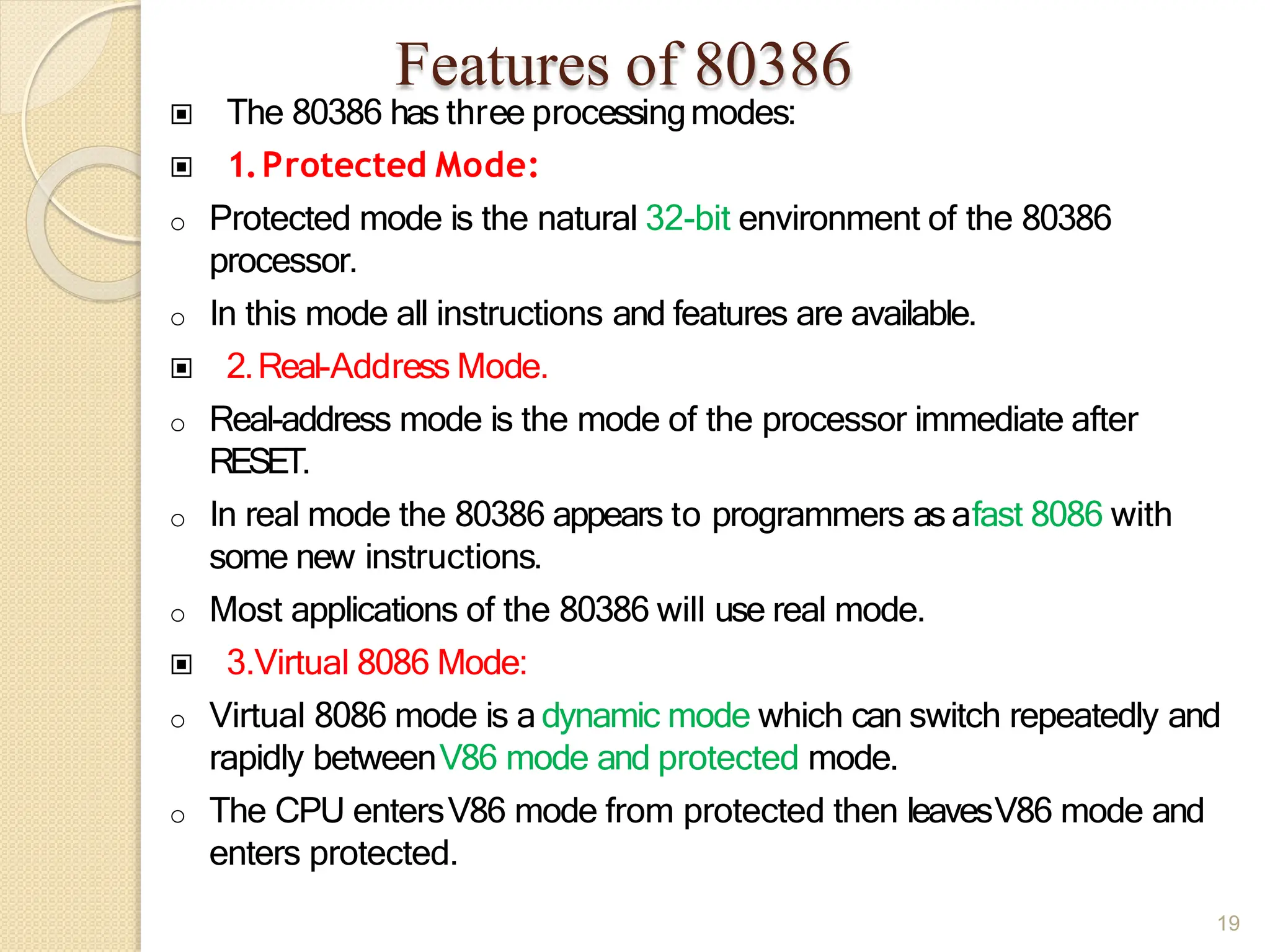 Features of 80386
19
▣ The 80386 has three processingmodes:
▣ 1.Protected Mode:
o Protected mode is the natural 32-bit environment of the 80386
processor.
o In this mode all instructions and features are available.
▣ 2.Real-Address Mode.
o Real-address mode is the mode of the processor immediate after
RESET.
o In real mode the 80386 appears to programmers as afast 8086 with
some new instructions.
o Most applications of the 80386 will use real mode.
▣ 3.Virtual 8086 Mode:
o Virtual 8086 mode is a dynamic mode which can switch repeatedly and
rapidly betweenV86 mode and protected mode.
o The CPU entersV86 mode from protected then leavesV86 mode and
enters protected.
 