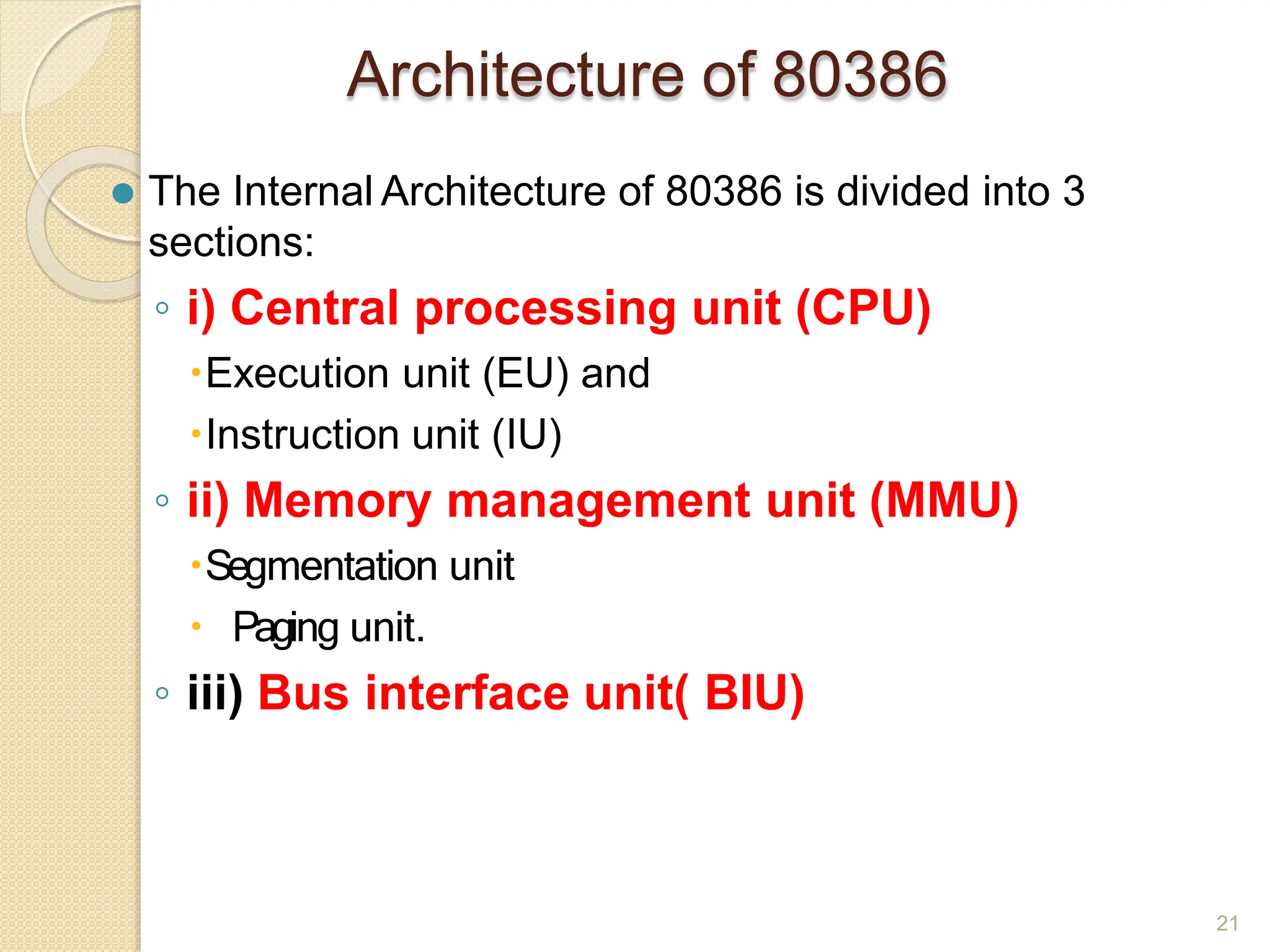 Architecture of 80386
21
⚫ The Internal Architecture of 80386 is divided into 3
sections:
◦ i) Central processing unit (CPU)
🞄Execution unit (EU) and
🞄Instruction unit (IU)
◦ ii) Memory management unit (MMU)
🞄Segmentation unit
🞄 Paging unit.
◦ iii) Bus interface unit( BIU)
 