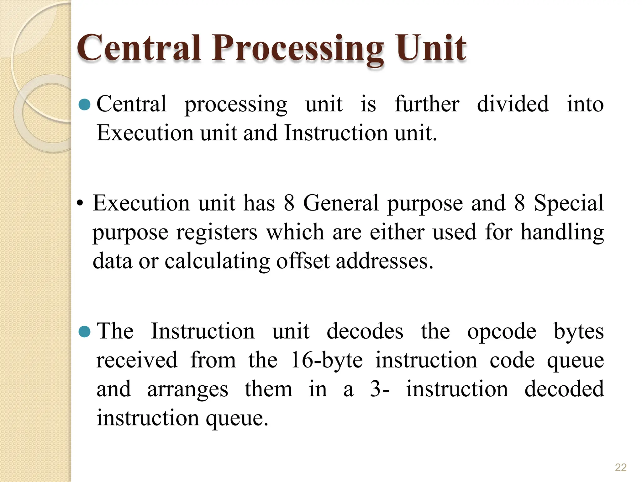 Central Processing Unit
22
⚫ Central processing unit is further divided into
Execution unit and Instruction unit.
• Execution unit has 8 General purpose and 8 Special
purpose registers which are either used for handling
data or calculating offset addresses.
⚫ The Instruction unit decodes the opcode bytes
received from the 16-byte instruction code queue
and arranges them in a 3- instruction decoded
instruction queue.
 