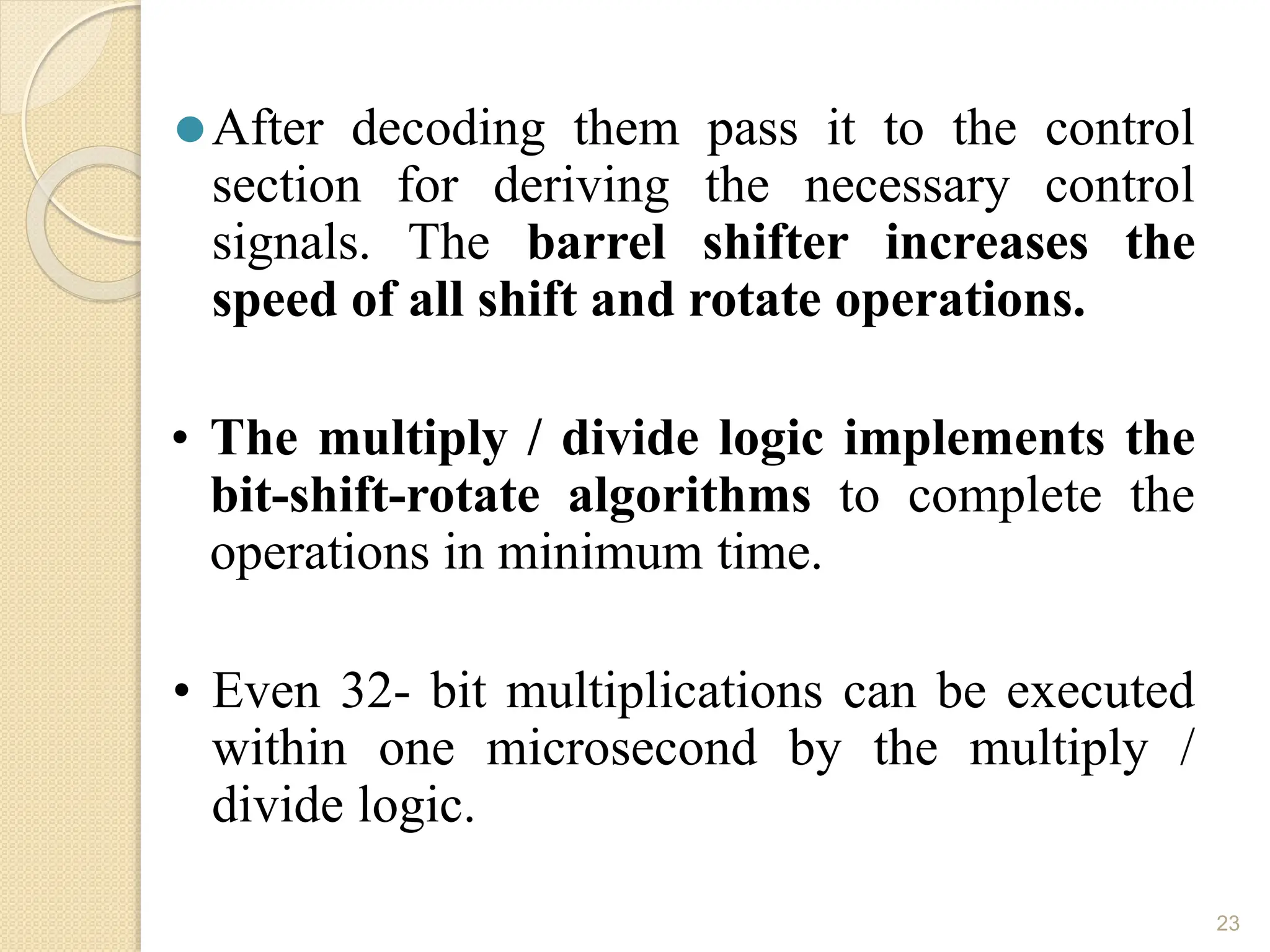 ⚫After decoding them pass it to the control
section for deriving the necessary control
signals. The barrel shifter increases the
speed of all shift and rotate operations.
• The multiply / divide logic implements the
bit-shift-rotate algorithms to complete the
operations in minimum time.
• Even 32- bit multiplications can be executed
within one microsecond by the multiply /
divide logic.
23
 