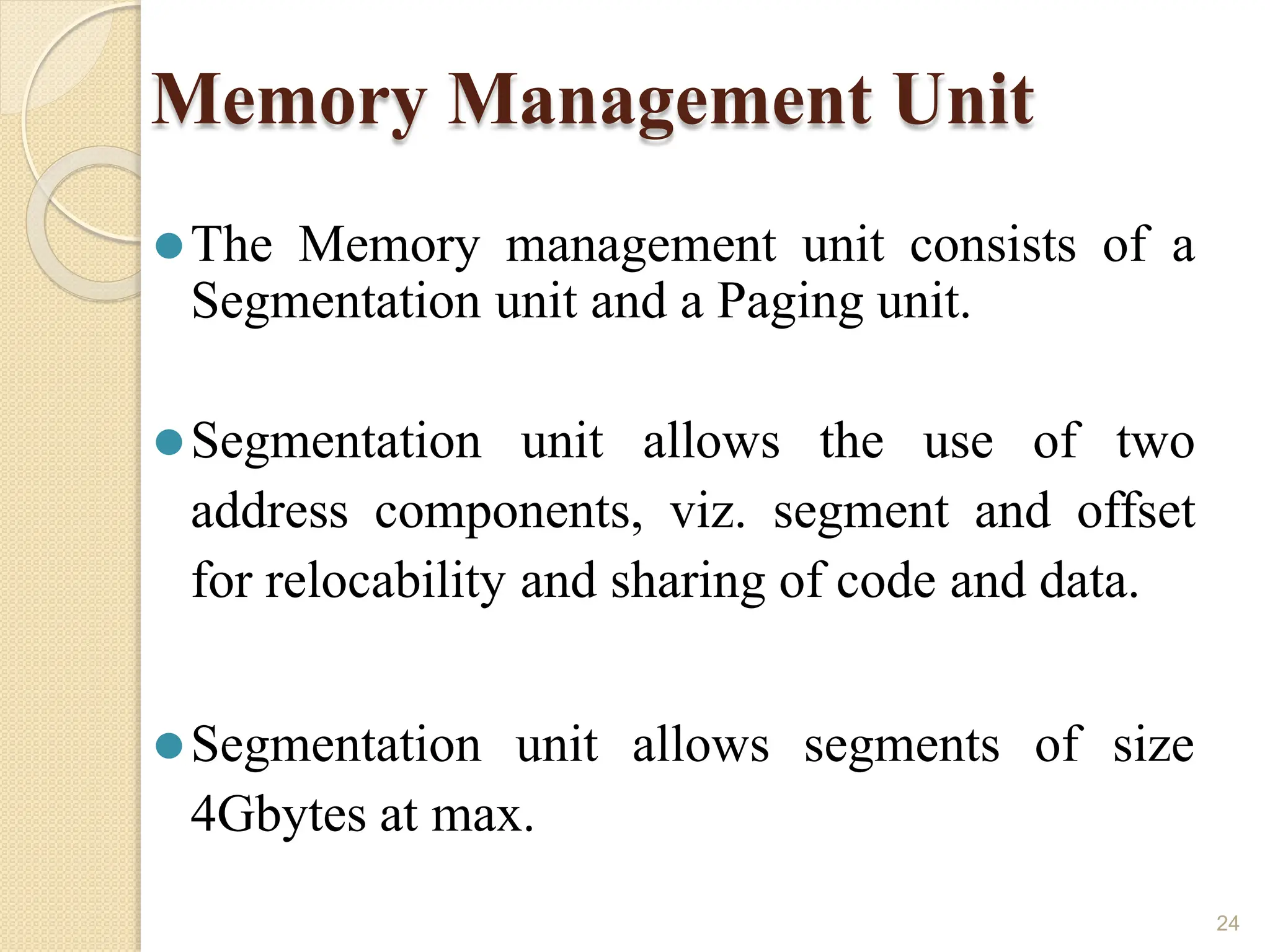 Memory Management Unit
24
⚫The Memory management unit consists of a
Segmentation unit and a Paging unit.
⚫Segmentation unit allows the use of two
address components, viz. segment and offset
for relocability and sharing of code and data.
⚫Segmentation unit allows segments of size
4Gbytes at max.
 