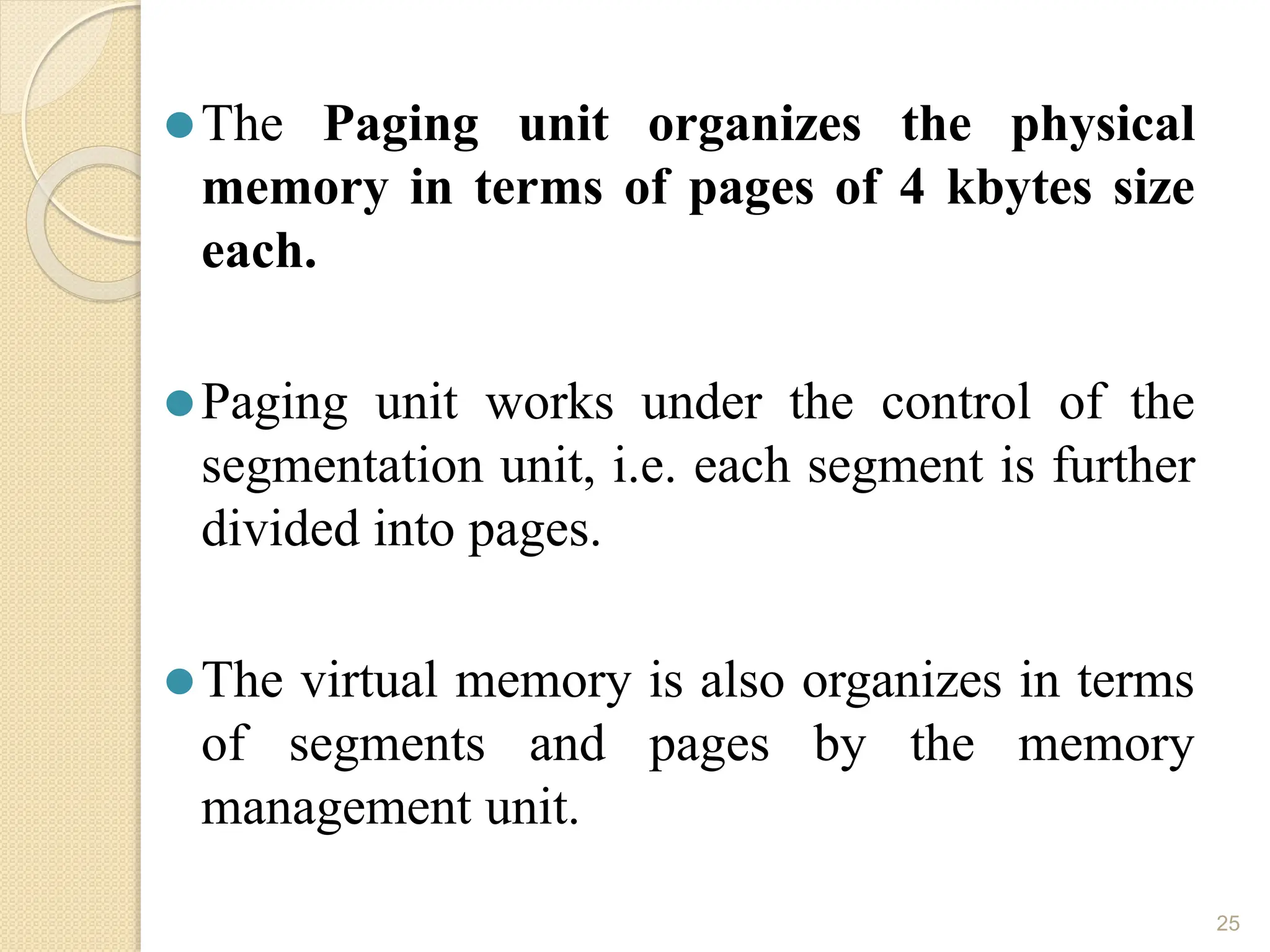 ⚫The Paging unit organizes the physical
memory in terms of pages of 4 kbytes size
each.
⚫Paging unit works under the control of the
segmentation unit, i.e. each segment is further
divided into pages.
⚫The virtual memory is also organizes in terms
of segments and pages by the memory
management unit.
25
 