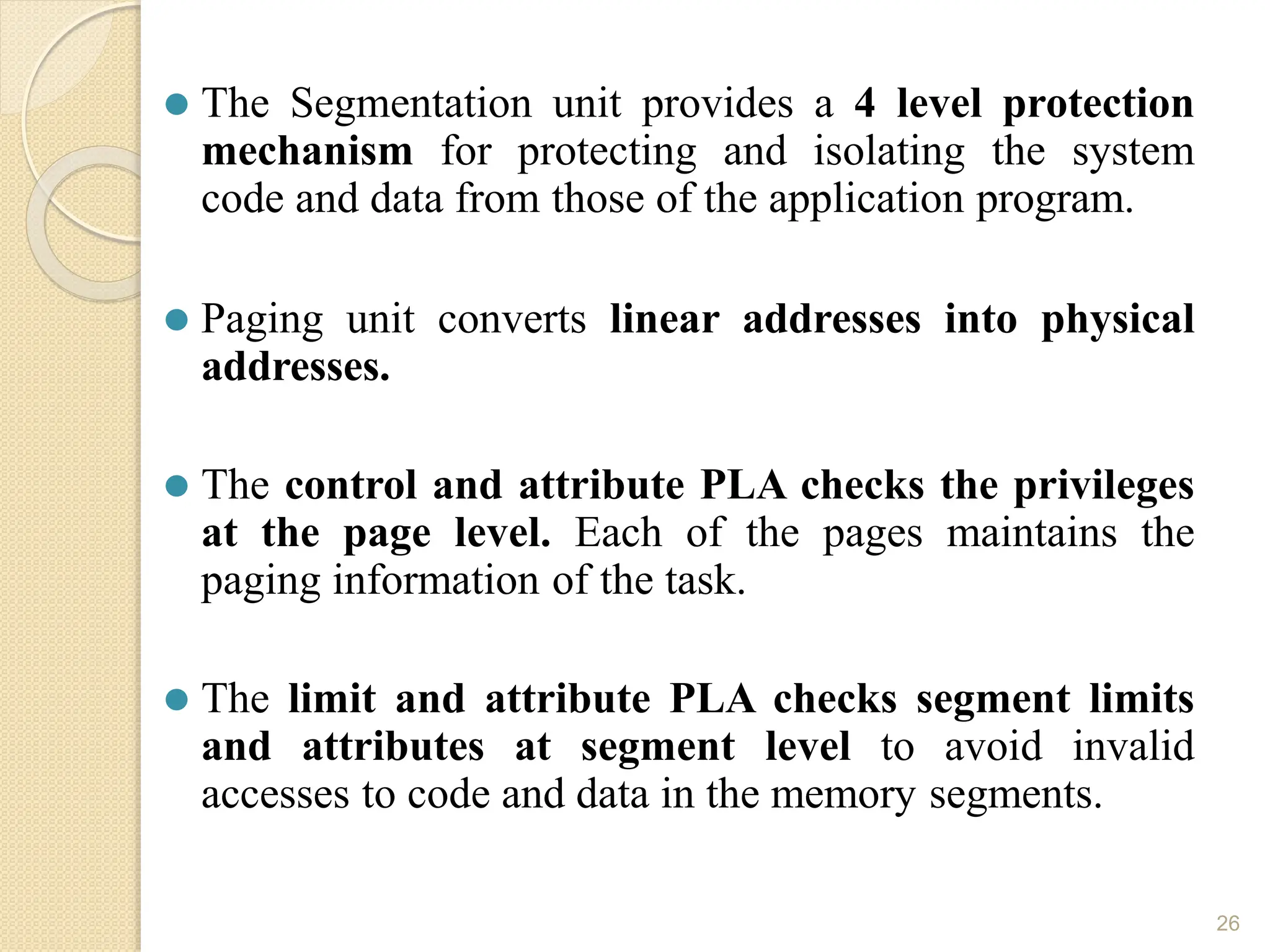 ⚫ The Segmentation unit provides a 4 level protection
mechanism for protecting and isolating the system
code and data from those of the application program.
⚫ Paging unit converts linear addresses into physical
addresses.
⚫ The control and attribute PLA checks the privileges
at the page level. Each of the pages maintains the
paging information of the task.
⚫ The limit and attribute PLA checks segment limits
and attributes at segment level to avoid invalid
accesses to code and data in the memory segments.
26
 