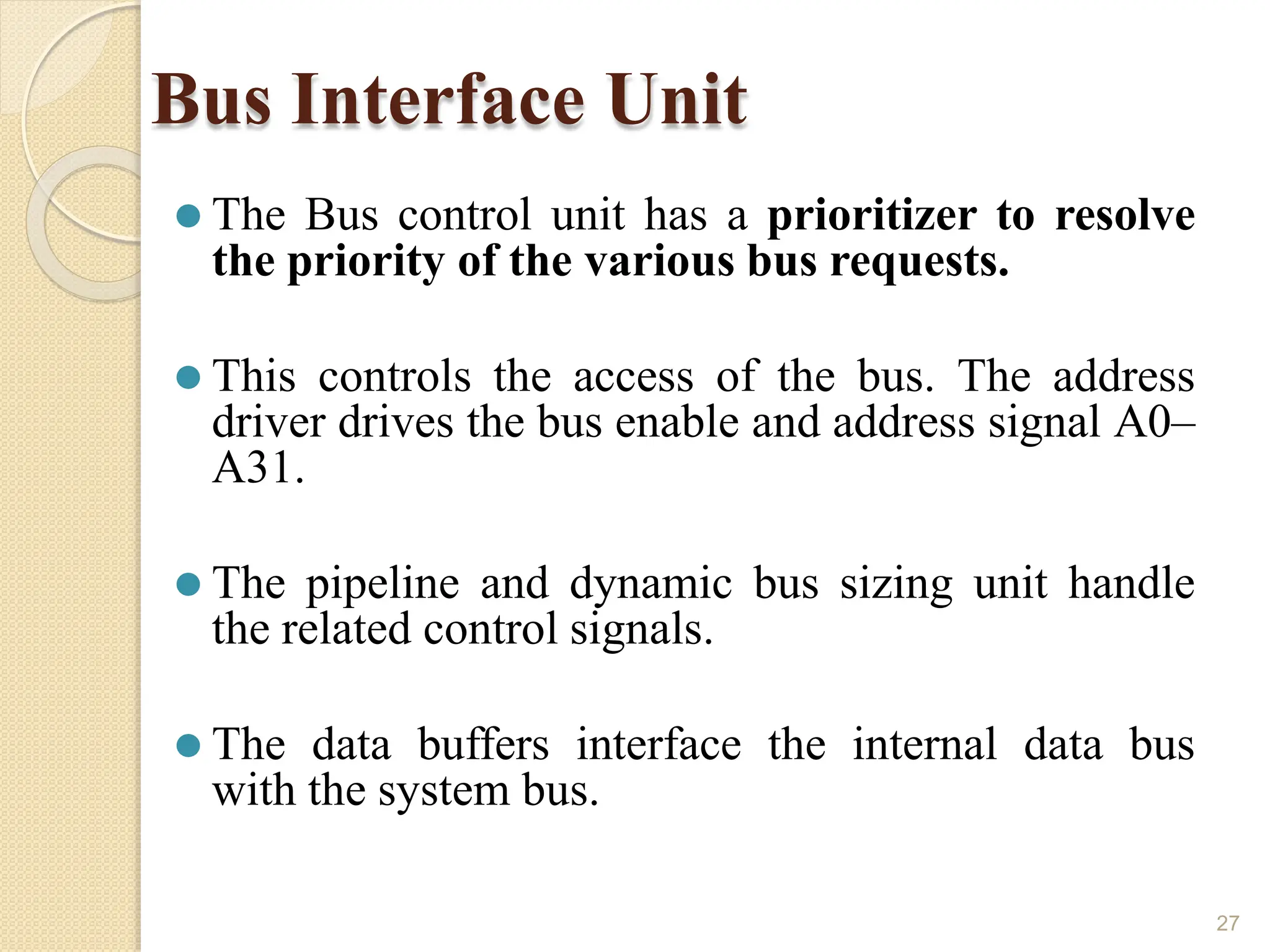 Bus Interface Unit
27
⚫ The Bus control unit has a prioritizer to resolve
the priority of the various bus requests.
⚫ This controls the access of the bus. The address
driver drives the bus enable and address signal A0–
A31.
⚫ The pipeline and dynamic bus sizing unit handle
the related control signals.
⚫ The data buffers interface the internal data bus
with the system bus.
 