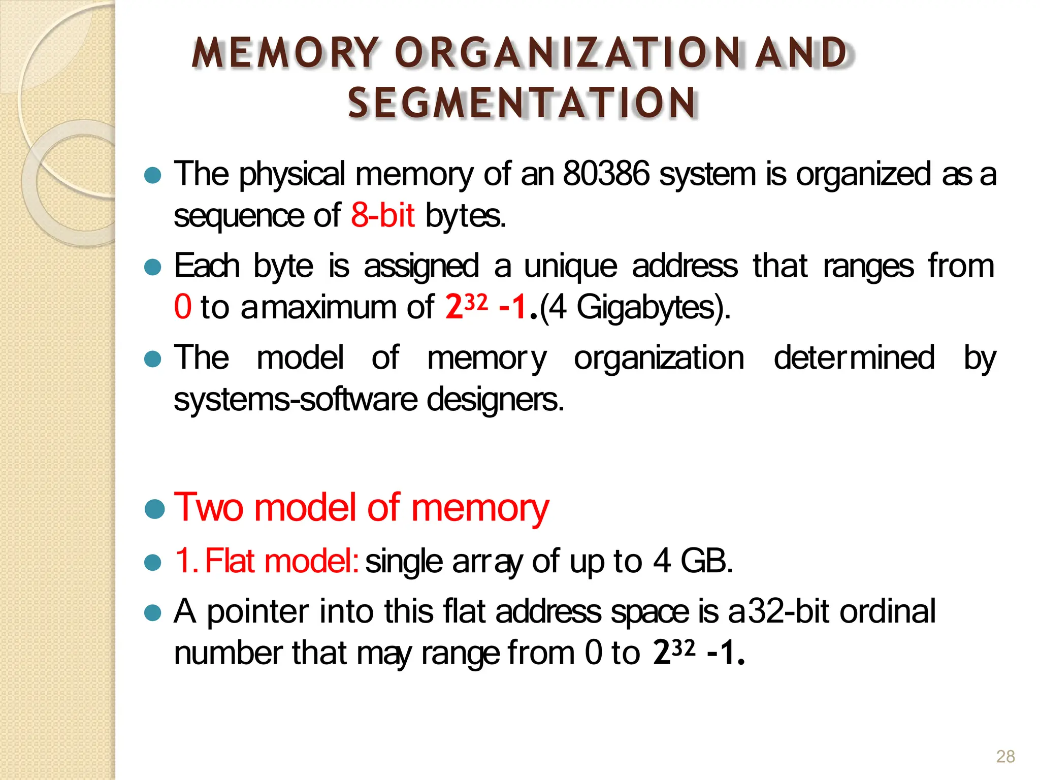 MEMORY ORGAN IZATION AND
SEGMENTATION
28
⚫ The physical memory of an 80386 system is organized as a
sequence of 8-bit bytes.
⚫ Each byte is assigned a unique address that ranges from
0 to amaximum of 232 -1.(4 Gigabytes).
⚫ The model of memory organization determined by
systems-software designers.
⚫ Two model of memory
⚫ 1.Flat model:single array of up to 4 GB.
⚫ A pointer into this flat address space is a32-bit ordinal
number that may range from 0 to 232 -1.
 