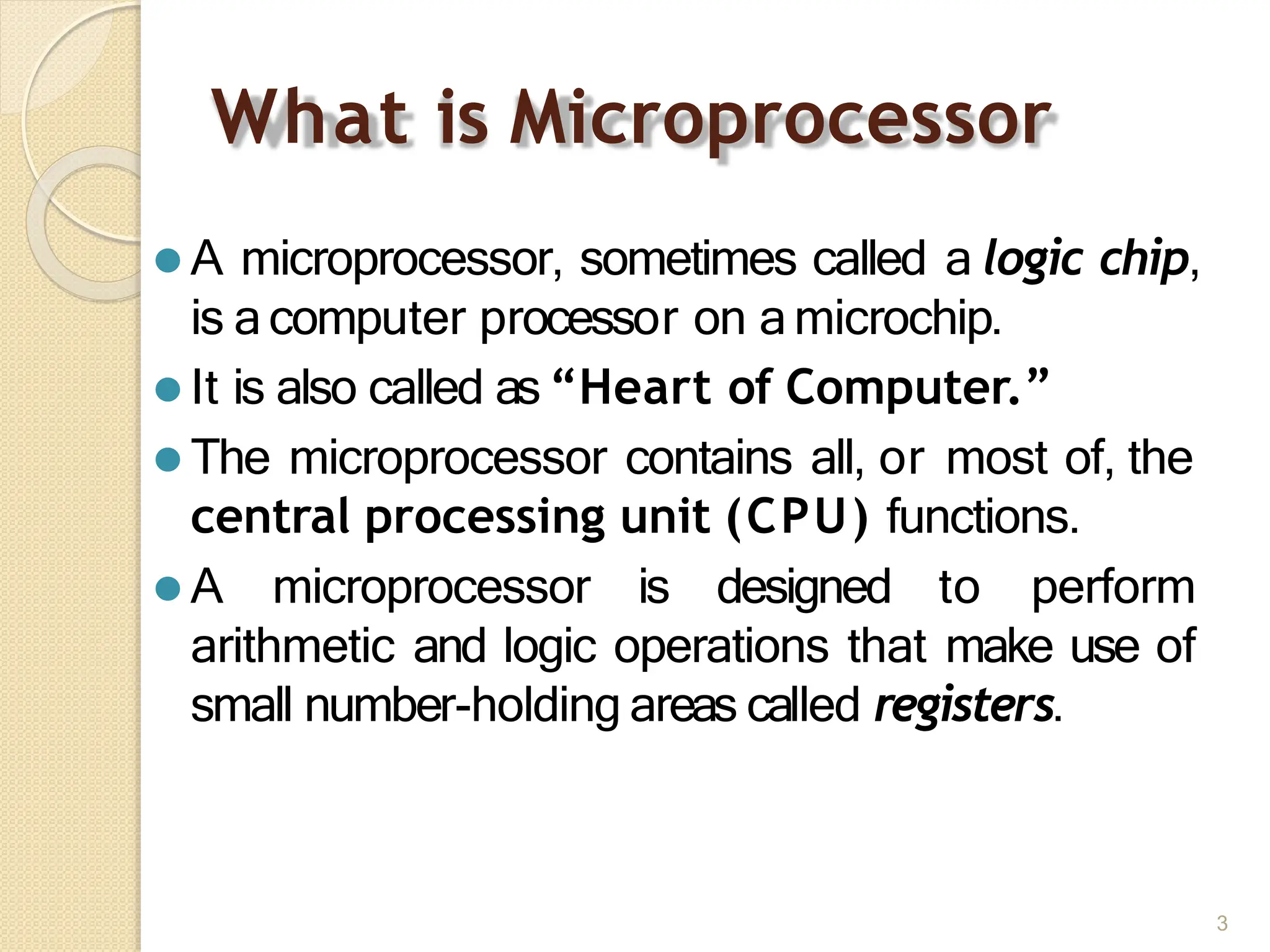 What is Microprocessor
3
⚫ A microprocessor, sometimes called a logic chip,
is a computer processor on a microchip.
⚫ It is also called as “Heart of Computer.”
⚫ The microprocessor contains all, or most of, the
central processing unit (CPU) functions.
⚫ A microprocessor is designed to perform
arithmetic and logic operations that make use of
small number-holding areas called registers.
 