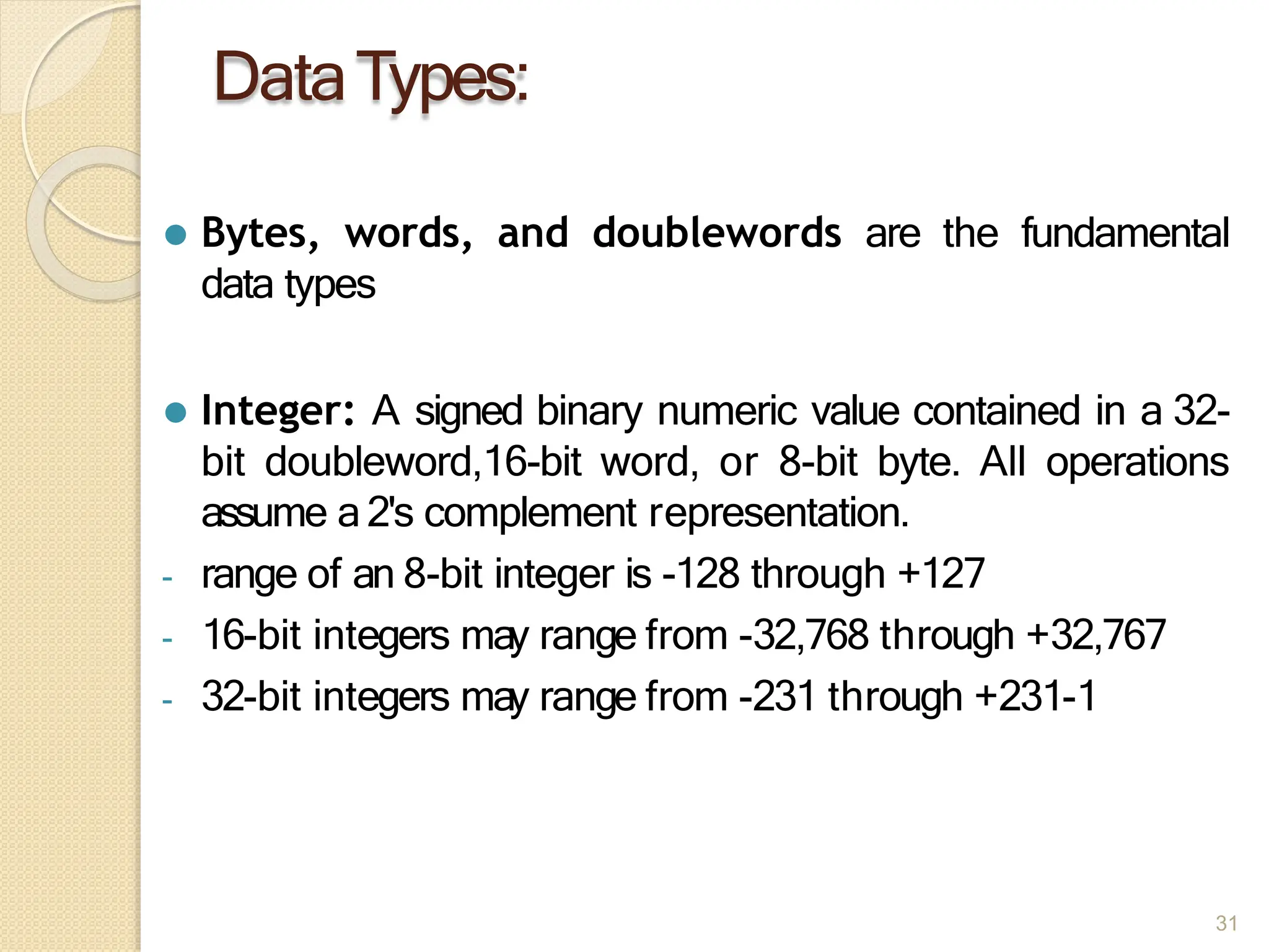 DataTypes:
31
⚫ Bytes, words, and doublewords are the fundamental
data types
⚫ Integer: A signed binary numeric value contained in a 32-
bit doubleword,16-bit word, or 8-bit byte. All operations
assume a2's complement representation.
- range of an 8-bit integer is -128 through +127
- 16-bit integers may range from -32,768 through +32,767
- 32-bit integers may range from -231 through +231-1
 