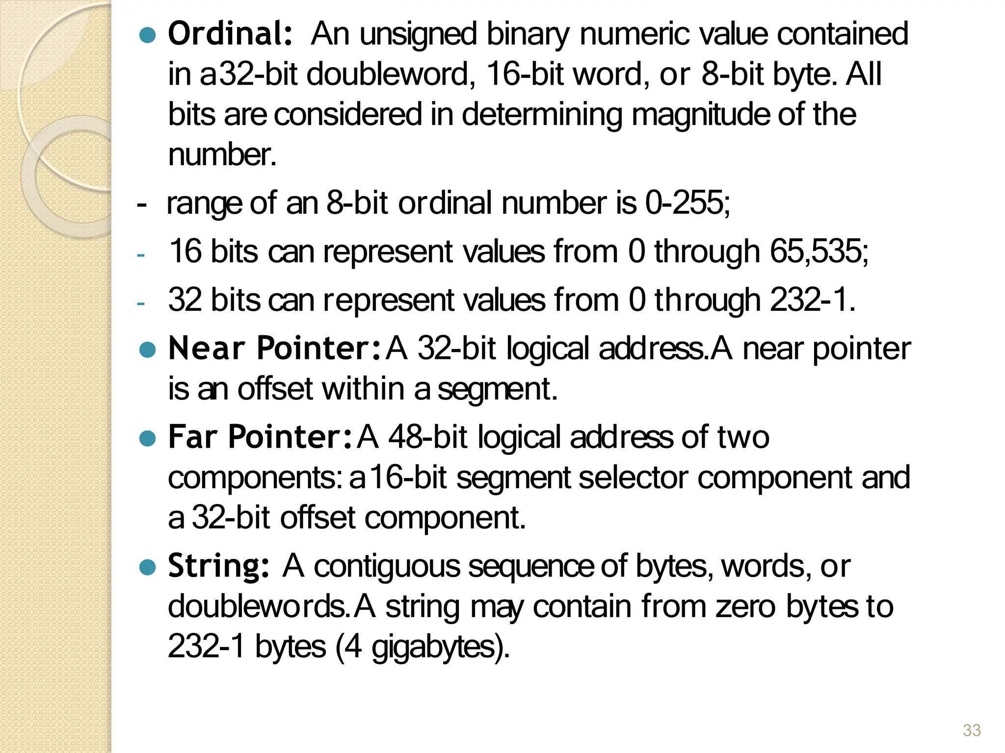 ⚫ Ordinal: An unsigned binary numeric value contained
in a32-bit doubleword, 16-bit word, or 8-bit byte. All
bits are considered in determining magnitude of the
number.
- range of an 8-bit ordinal number is 0-255;
- 16 bits can represent values from 0 through 65,535;
- 32 bits can represent values from 0 through 232-1.
⚫ Near Pointer:A 32-bit logical address.A near pointer
is an offset within asegment.
⚫ Far Pointer:A 48-bit logical address of two
components:a16-bit segment selector component and
a32-bit offset component.
⚫ String: A contiguous sequenceof bytes, words, or
doublewords.A string may contain from zero bytes to
232-1 bytes (4 gigabytes).
33
 