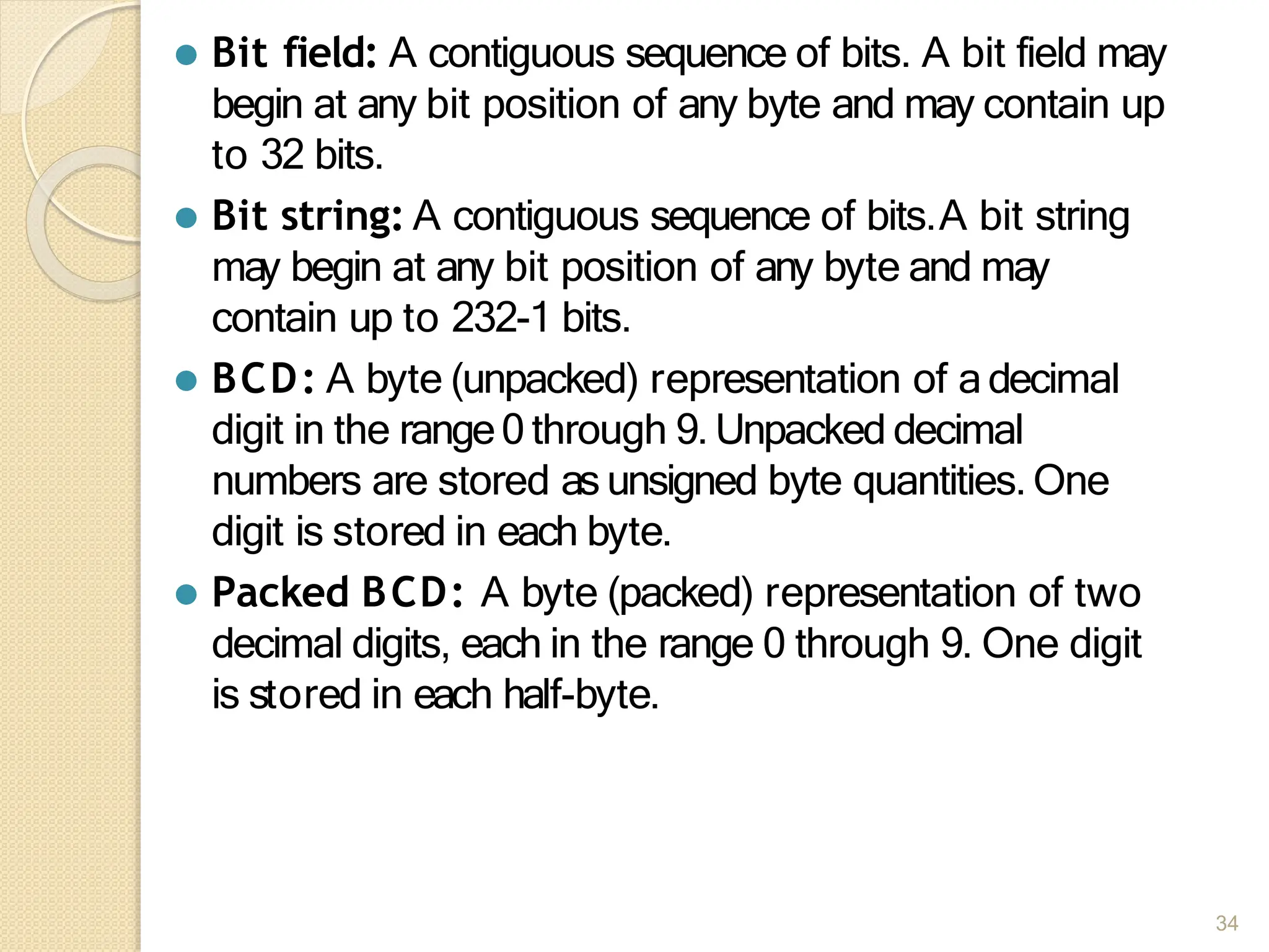 ⚫ Bit field: A contiguous sequence of bits. A bit field may
begin at any bit position of any byte and may contain up
to 32 bits.
⚫ Bit string: A contiguous sequence of bits.A bit string
may begin at any bit position of any byte and may
contain up to 232-1 bits.
⚫ BCD: A byte (unpacked) representation of adecimal
digit in the range0 through 9. Unpacked decimal
numbers are stored as unsigned byte quantities. One
digit is stored in each byte.
⚫ Packed BCD: A byte (packed) representation of two
decimal digits, each in the range 0 through 9. One digit
is stored in each half-byte.
34
 