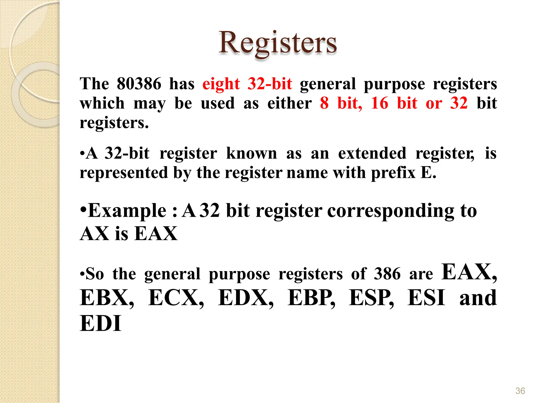 Registers
36
The 80386 has eight 32-bit general purpose registers
which may be used as either 8 bit, 16 bit or 32 bit
registers.
•A 32-bit register known as an extended register, is
represented by the register name with prefix E.
•Example :A32 bit register corresponding to
AX is EAX
•So the general purpose registers of 386 are EAX,
EBX, ECX, EDX, EBP, ESP, ESI and
EDI
 