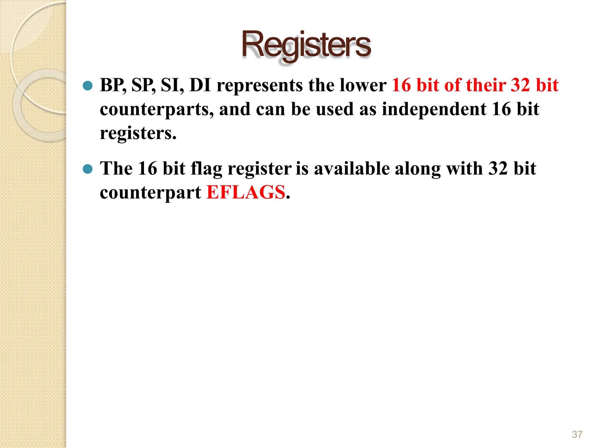 Registers
37
⚫ BP, SP, SI, DI represents the lower 16 bit of their 32 bit
counterparts, and can be used as independent 16 bit
registers.
⚫ The 16 bit flag register is available along with 32 bit
counterpart EFLAGS.
 