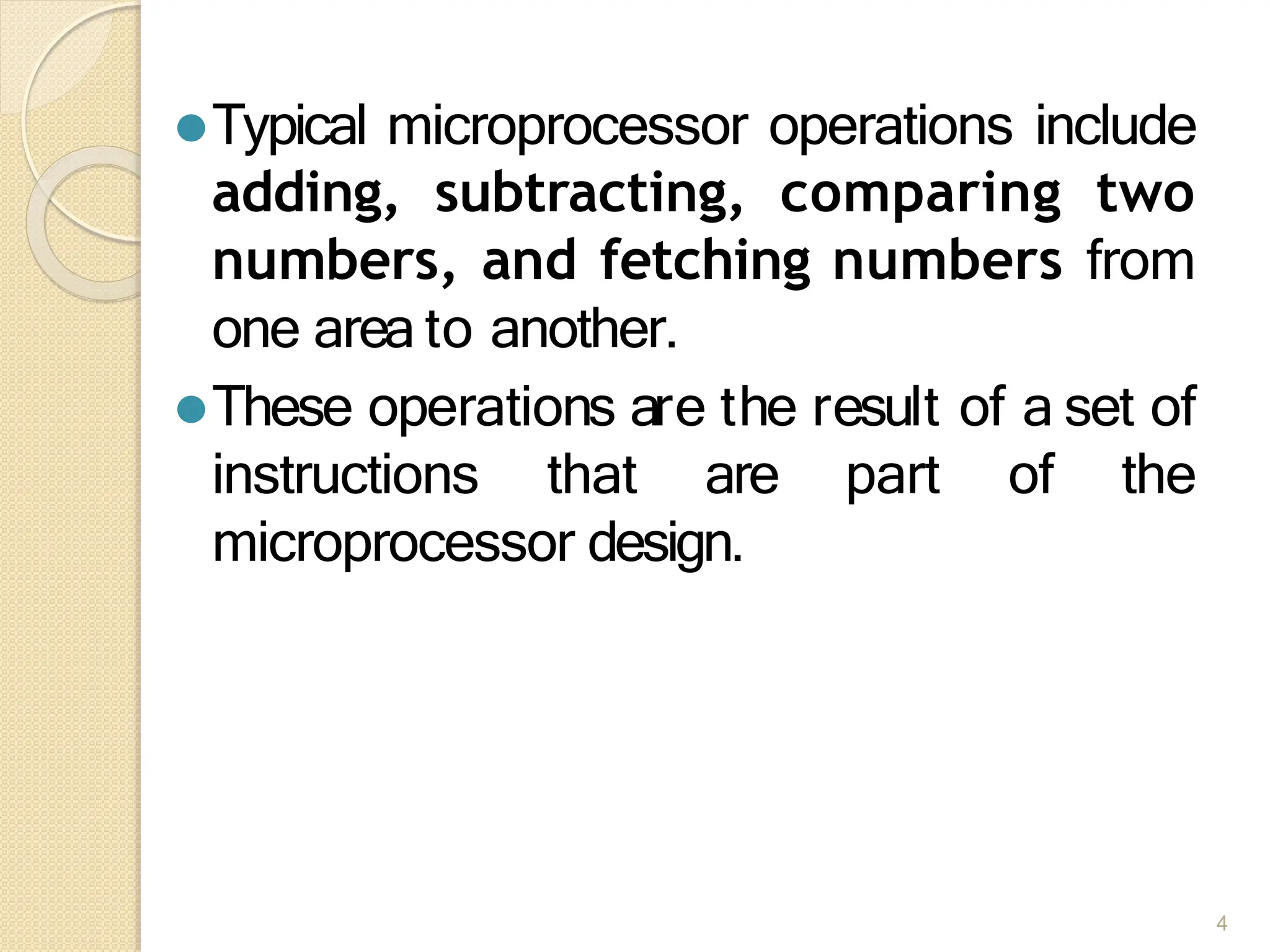 ⚫Typical microprocessor operations include
adding, subtracting, comparing two
numbers, and fetching numbers from
one area to another.
⚫These operations are the result of a set of
instructions that are part of the
microprocessor design.
4
 