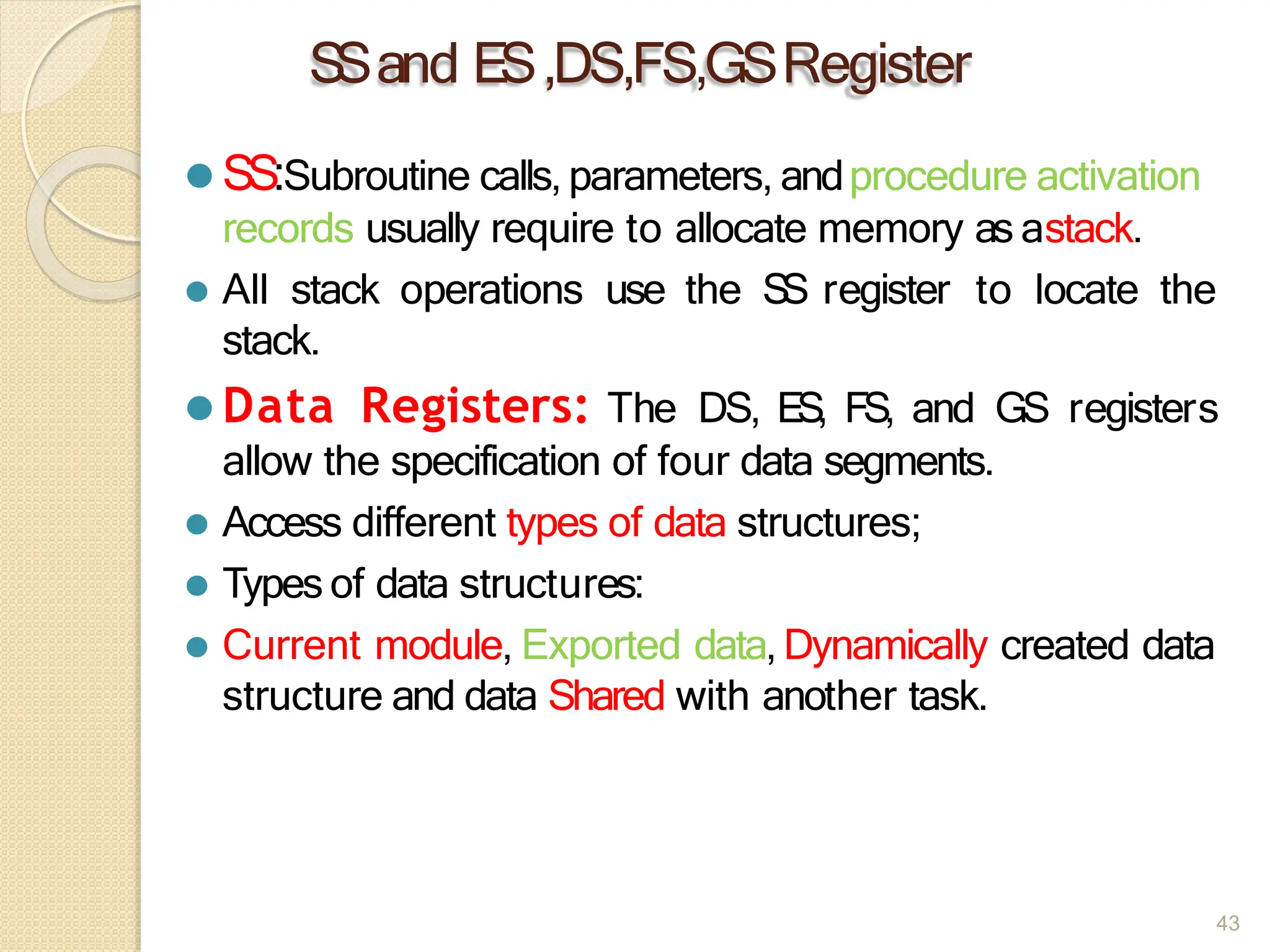 S
Sand ES,DS,FS,GSRegister
43
⚫ SS:Subroutine calls, parameters, andprocedure activation
records usually require to allocate memory as astack.
⚫ All stack operations use the S
S register to locate the
stack.
⚫ Data Registers: The DS, ES, FS, and GS registers
allow the specification of four data segments.
⚫ Access different types of data structures;
⚫ Types of data structures:
⚫ Current module, Exported data, Dynamically created data
structure and data Shared with another task.
 