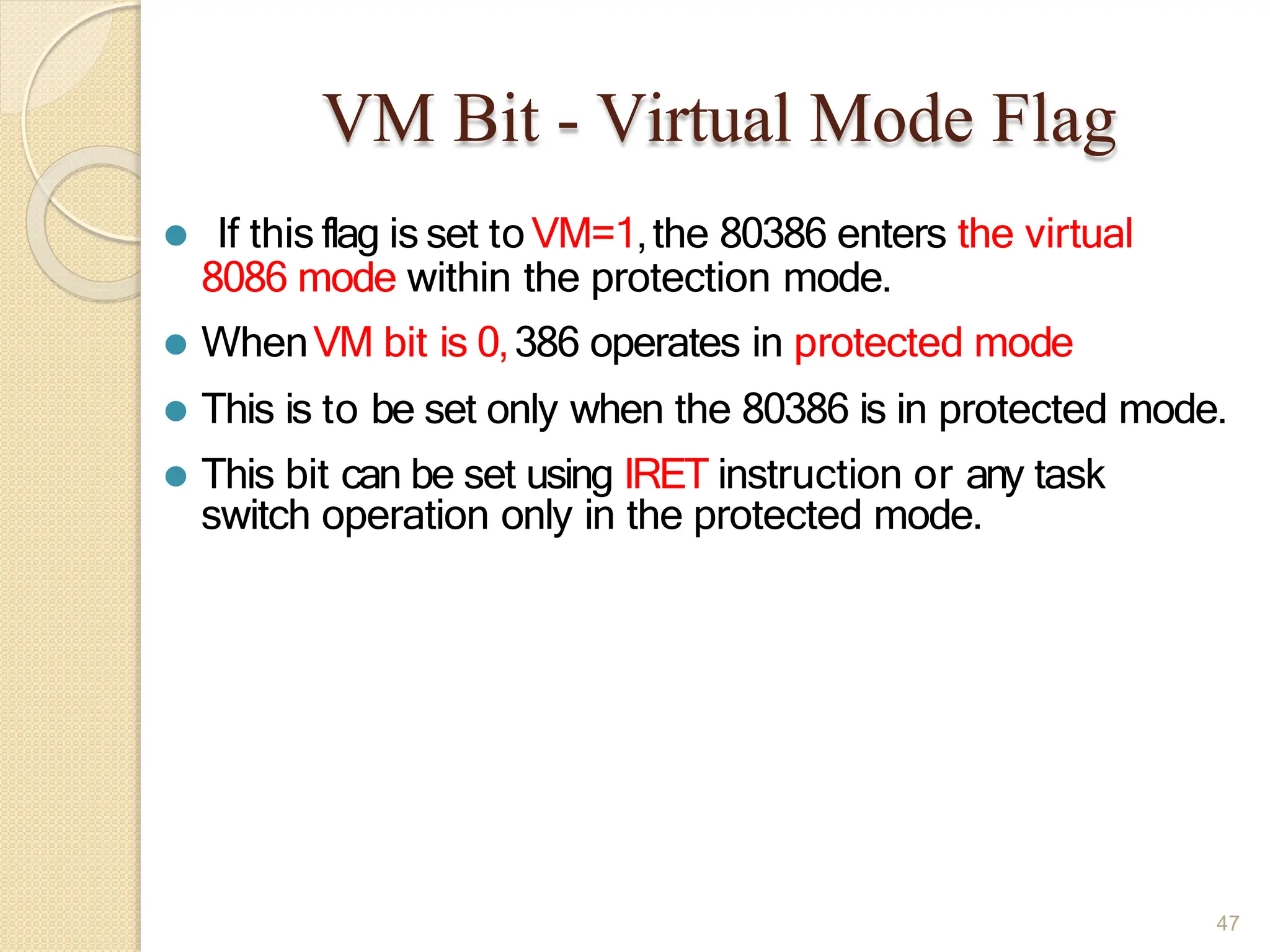 VM Bit - Virtual Mode Flag
47
⚫ If this flag is set toVM=1,the 80386 enters the virtual
8086 mode within the protection mode.
⚫ WhenVM bit is 0,386 operates in protected mode
⚫ This is to be set only when the 80386 is in protected mode.
⚫ This bit can be set using IRET instruction or any task
switch operation only in the protected mode.
 