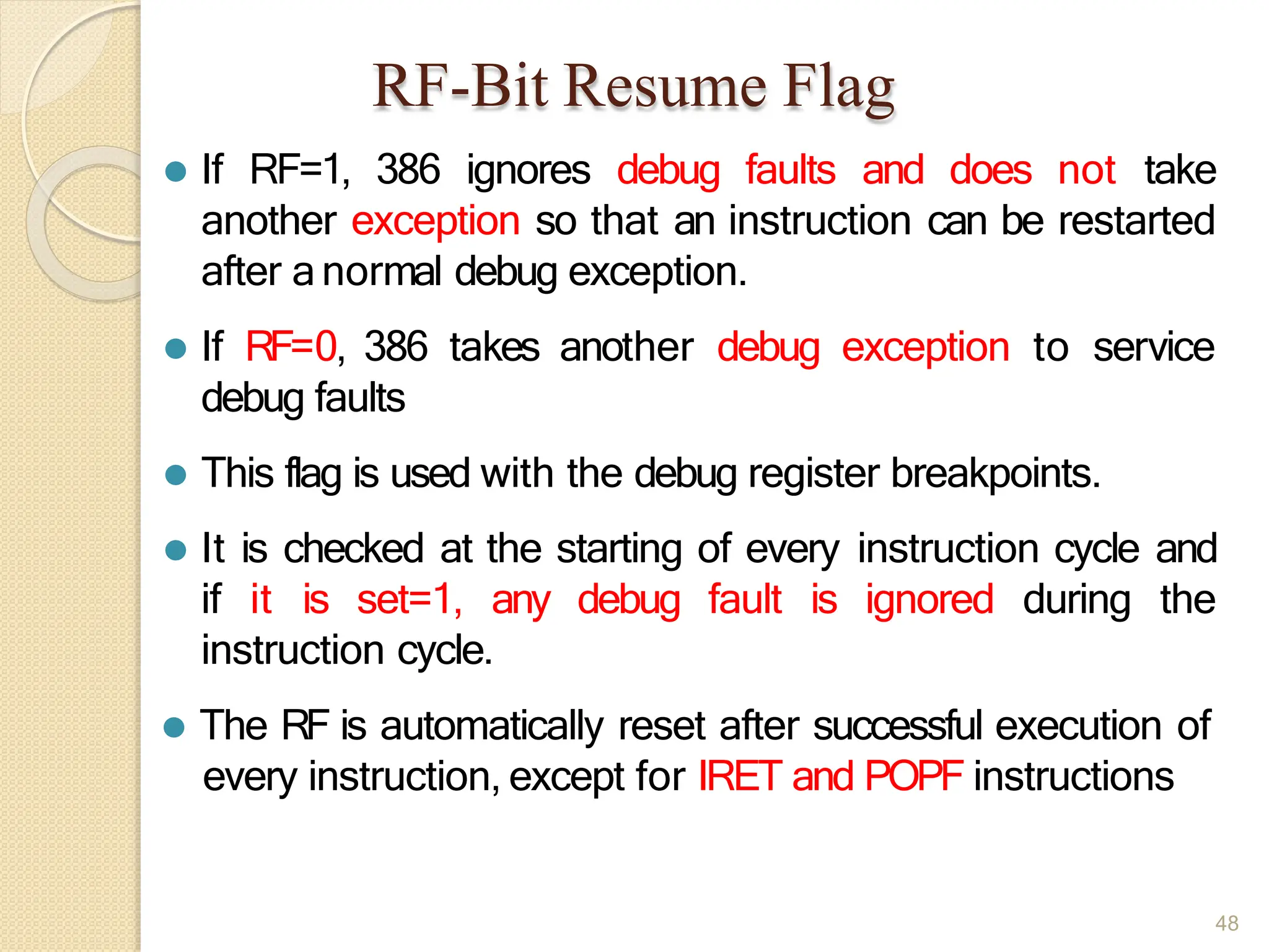 RF-Bit Resume Flag
48
⚫ If RF=1, 386 ignores debug faults and does not take
another exception so that an instruction can be restarted
after anormal debug exception.
⚫ If RF=0, 386 takes another debug exception to service
debug faults
⚫ This flag is used with the debug register breakpoints.
⚫ It is checked at the starting of every instruction cycle and
if it is set=1, any debug fault is ignored during the
instruction cycle.
⚫ The RF is automatically reset after successful execution of
every instruction, except for IRET and POPF instructions
 