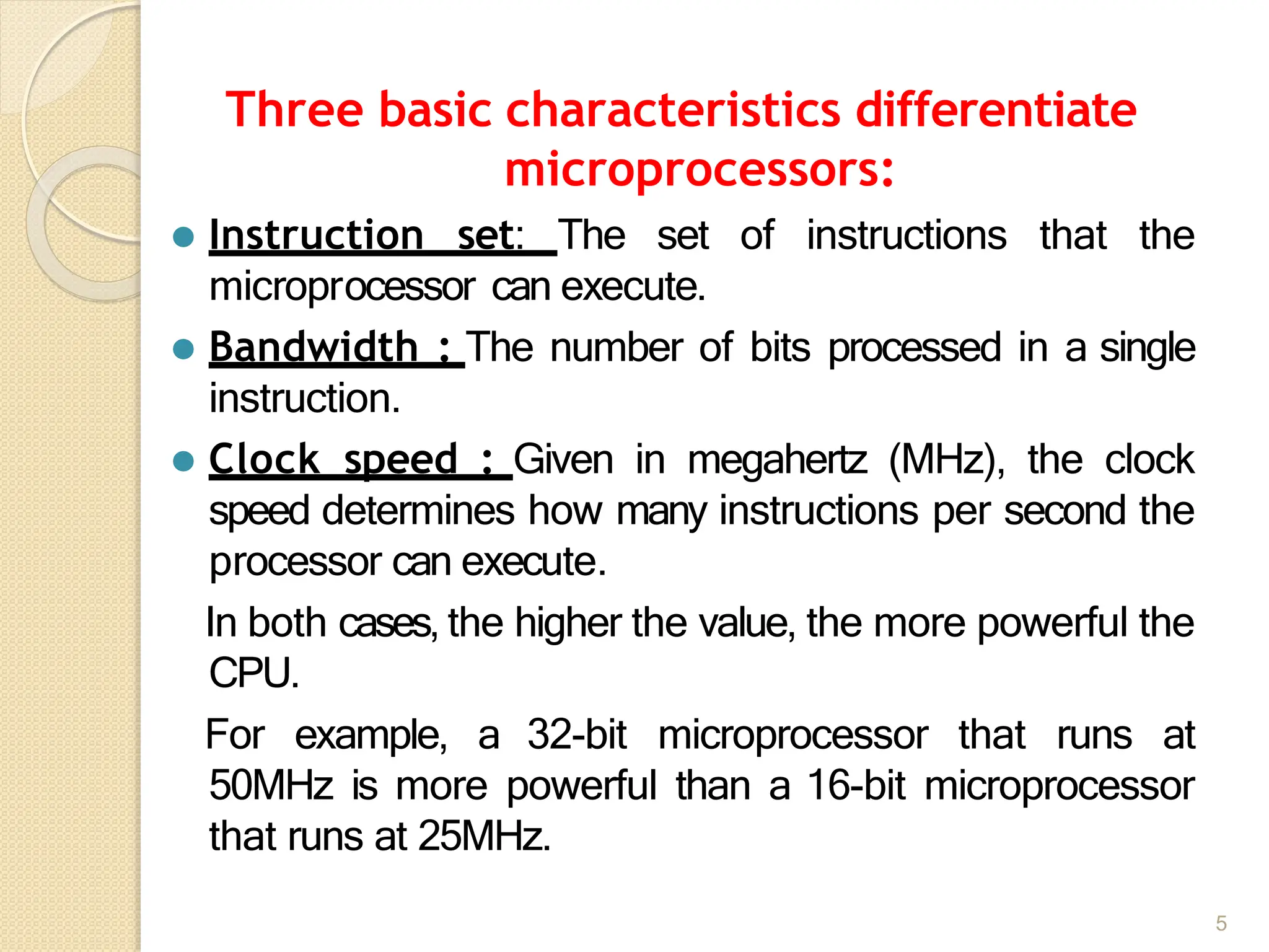 Three basic characteristics differentiate
microprocessors:
5
⚫ Instruction set: The set of instructions that the
microprocessor can execute.
⚫ Bandwidth : The number of bits processed in a single
instruction.
⚫ Clock speed : Given in megahertz (MHz), the clock
speed determines how many instructions per second the
processor can execute.
In both cases, the higher the value, the more powerful the
CPU.
For example, a 32-bit microprocessor that runs at
50MHz is more powerful than a 16-bit microprocessor
that runs at 25MHz.
 