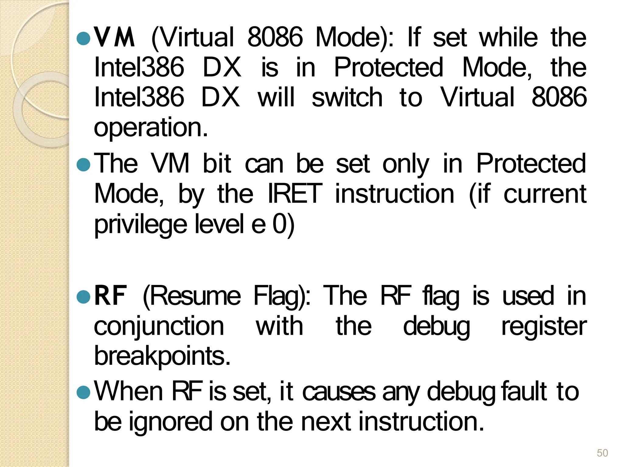 ⚫VM (Virtual 8086 Mode): If set while the
Intel386 DX is in Protected Mode, the
Intel386 DX will switch to Virtual 8086
operation.
⚫The VM bit can be set only in Protected
Mode, by the IRET instruction (if current
privilege level e 0)
⚫RF (Resume Flag): The RF flag is used in
conjunction with the debug register
breakpoints.
⚫When RFis set, it causes any debugfault to
be ignored on the next instruction.
50
 
