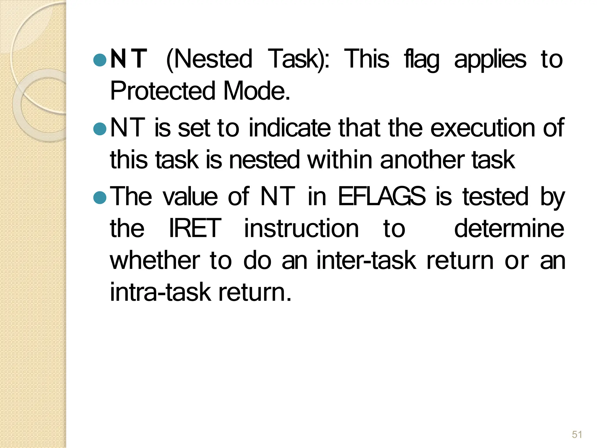 ⚫NT (Nested Task): This flag applies to
Protected Mode.
⚫NT is set to indicate that the execution of
this task is nested within another task
⚫The value of NT in EFLAGS is tested by
the IRET instruction to determine
whether to do an inter-task return or an
intra-task return.
51
 
