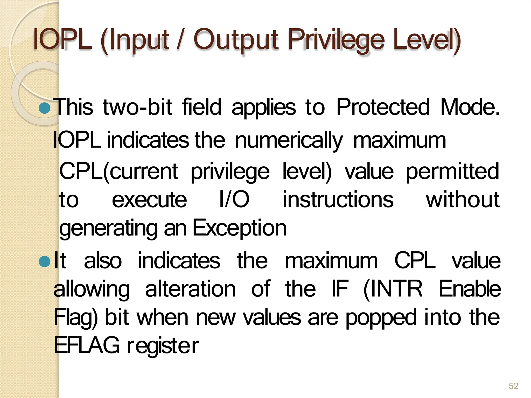 IOPL (Input / Output Privilege Level)
52
⚫This two-bit field applies to Protected Mode.
IOPL indicates the numerically maximum
CPL(current privilege level) value permitted
to execute I/O instructions without
generating an Exception
⚫It also indicates the maximum CPL value
allowing alteration of the IF (INTR Enable
Flag) bit when new values are popped into the
EFLAG register
 