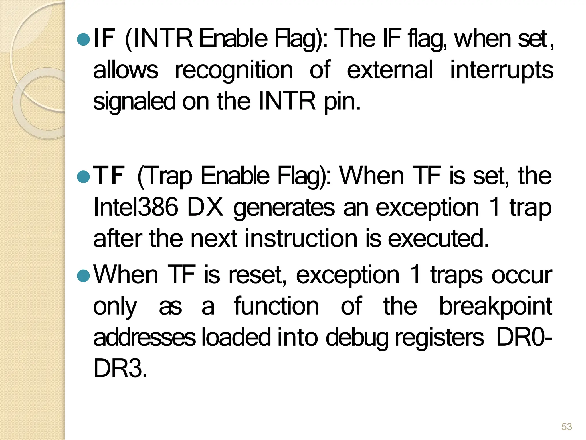 ⚫IF (INTR Enable Flag): The IF flag, when set,
allows recognition of external interrupts
signaled on the INTR pin.
⚫TF (Trap Enable Flag): When TF is set, the
Intel386 DX generates an exception 1 trap
after the next instruction is executed.
⚫When TF is reset, exception 1 traps occur
only as a function of the breakpoint
addresses loaded into debug registers DR0-
DR3.
53
 