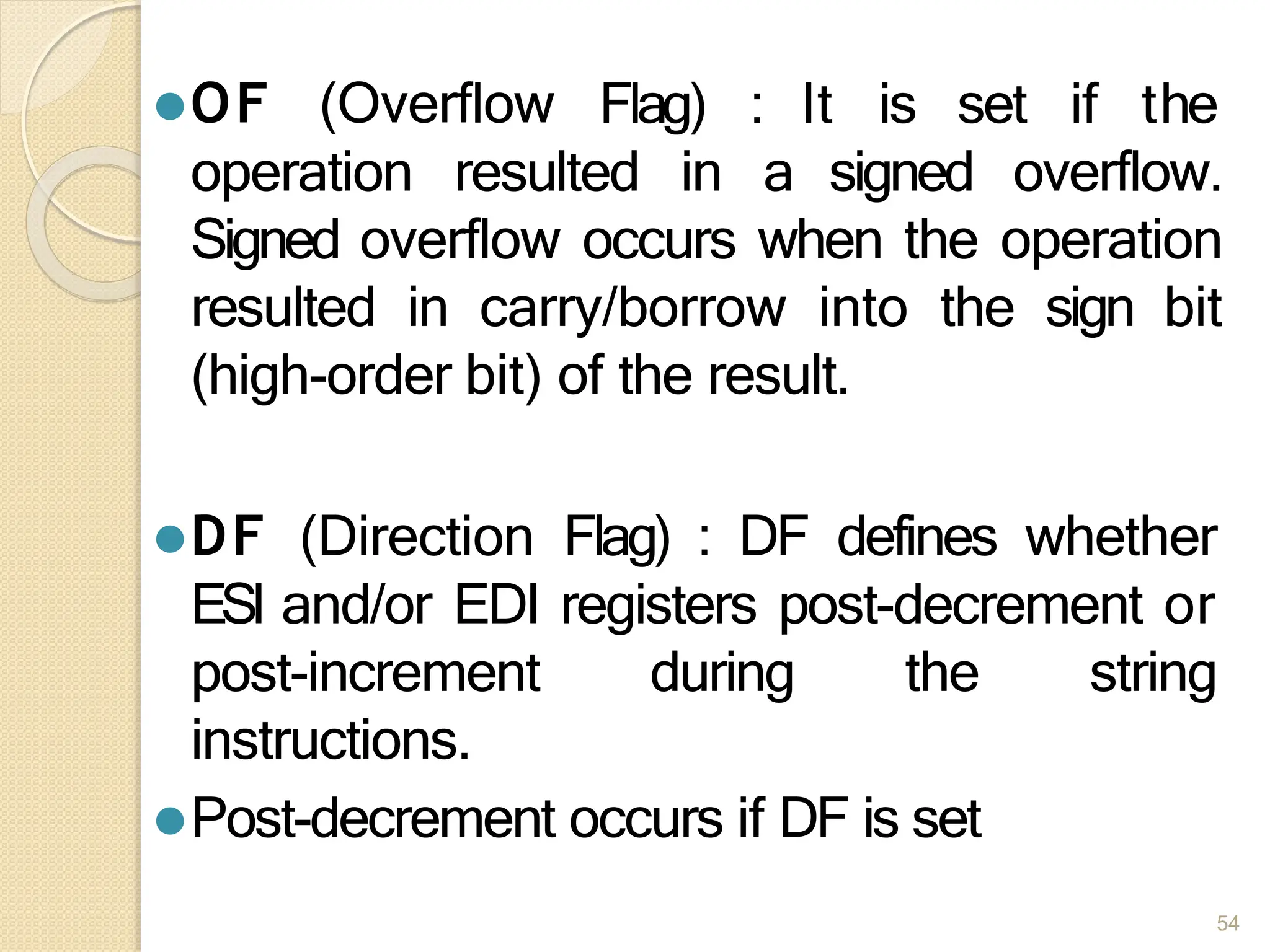 ⚫OF (Overflow
54
Flag) : It is set if the
operation resulted in a signed overflow.
Signed overflow occurs when the operation
resulted in carry/borrow into the sign bit
(high-order bit) of the result.
⚫DF (Direction Flag) : DF defines whether
ESI and/or EDI registers post-decrement or
post-increment during the string
instructions.
⚫Post-decrement occurs if DF is set
 