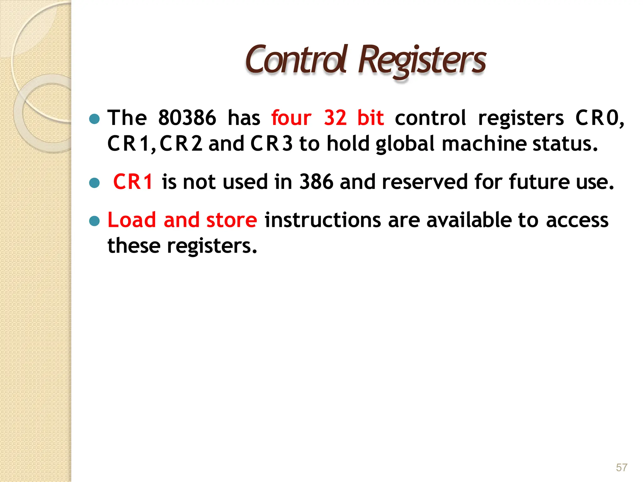 Control Registers
57
⚫ The 80386 has four 32 bit control registers CR0,
CR1,CR2 and CR3 to hold global machine status.
⚫ CR1 is not used in 386 and reserved for future use.
⚫ Load and store instructions are available to access
these registers.
 