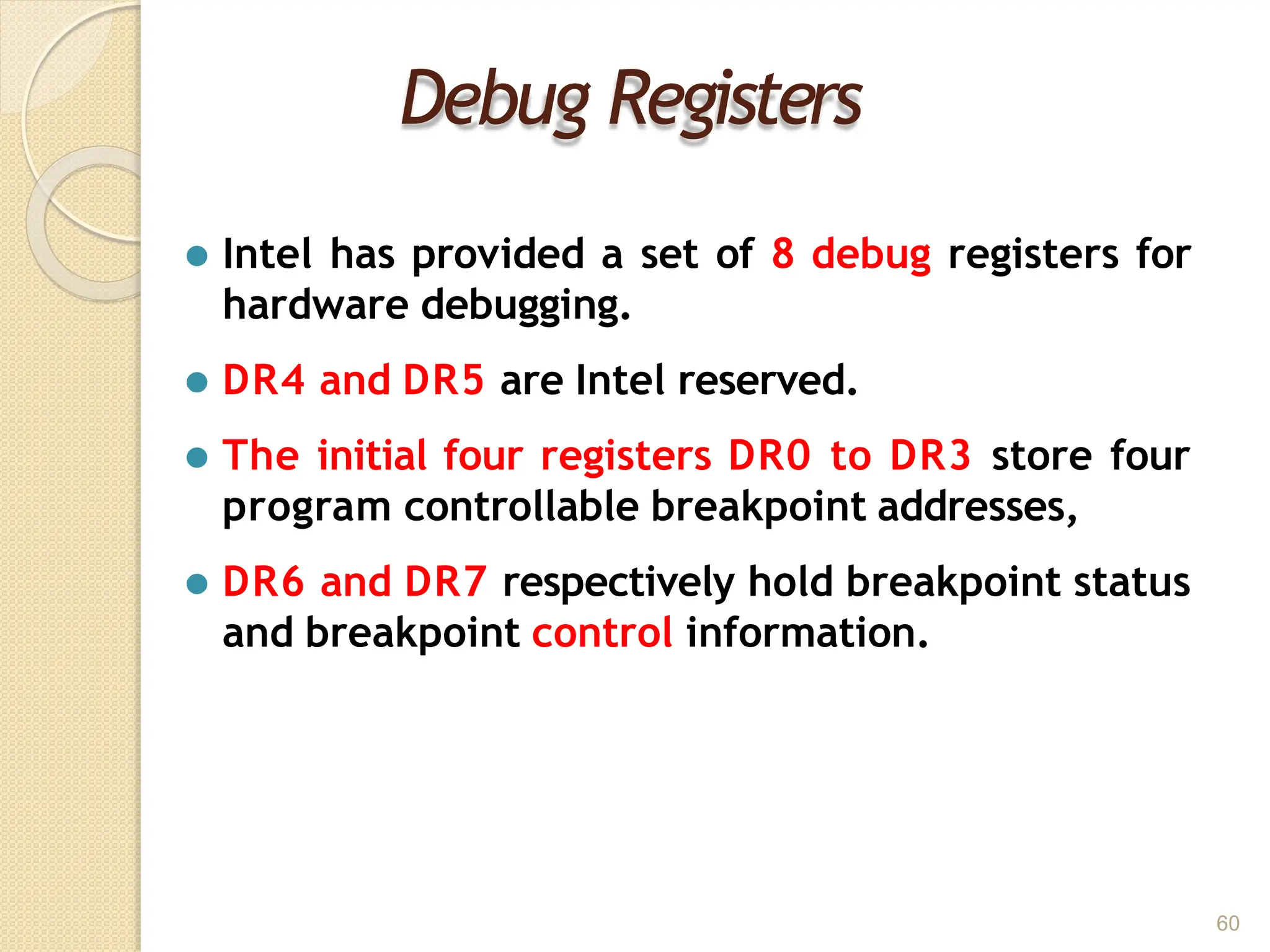 Debug Registers
60
⚫ Intel has provided a set of 8 debug registers for
hardware debugging.
⚫ DR4 and DR5 are Intel reserved.
⚫ The initial four registers DR0 to DR3 store four
program controllable breakpoint addresses,
⚫ DR6 and DR7 respectively hold breakpoint status
and breakpoint control information.
 