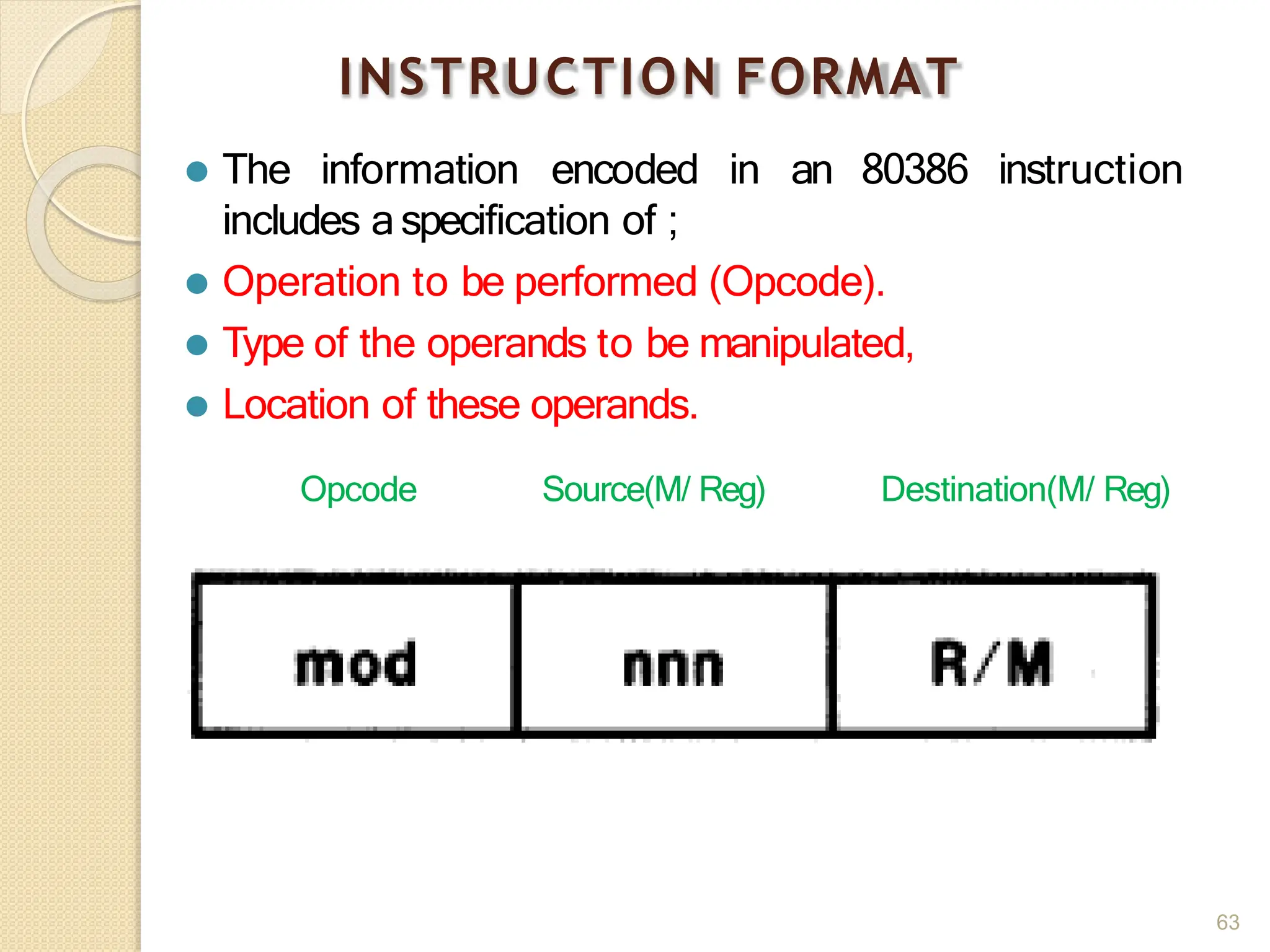 INSTRUCTION FORMAT
⚫ The information encoded in an 80386 instruction
includes aspecification of ;
⚫ Operation to be performed (Opcode).
⚫ Type of the operands to be manipulated,
⚫ Location of these operands.
Opcode Source(M/ Reg) Destination(M/ Reg)
63
 