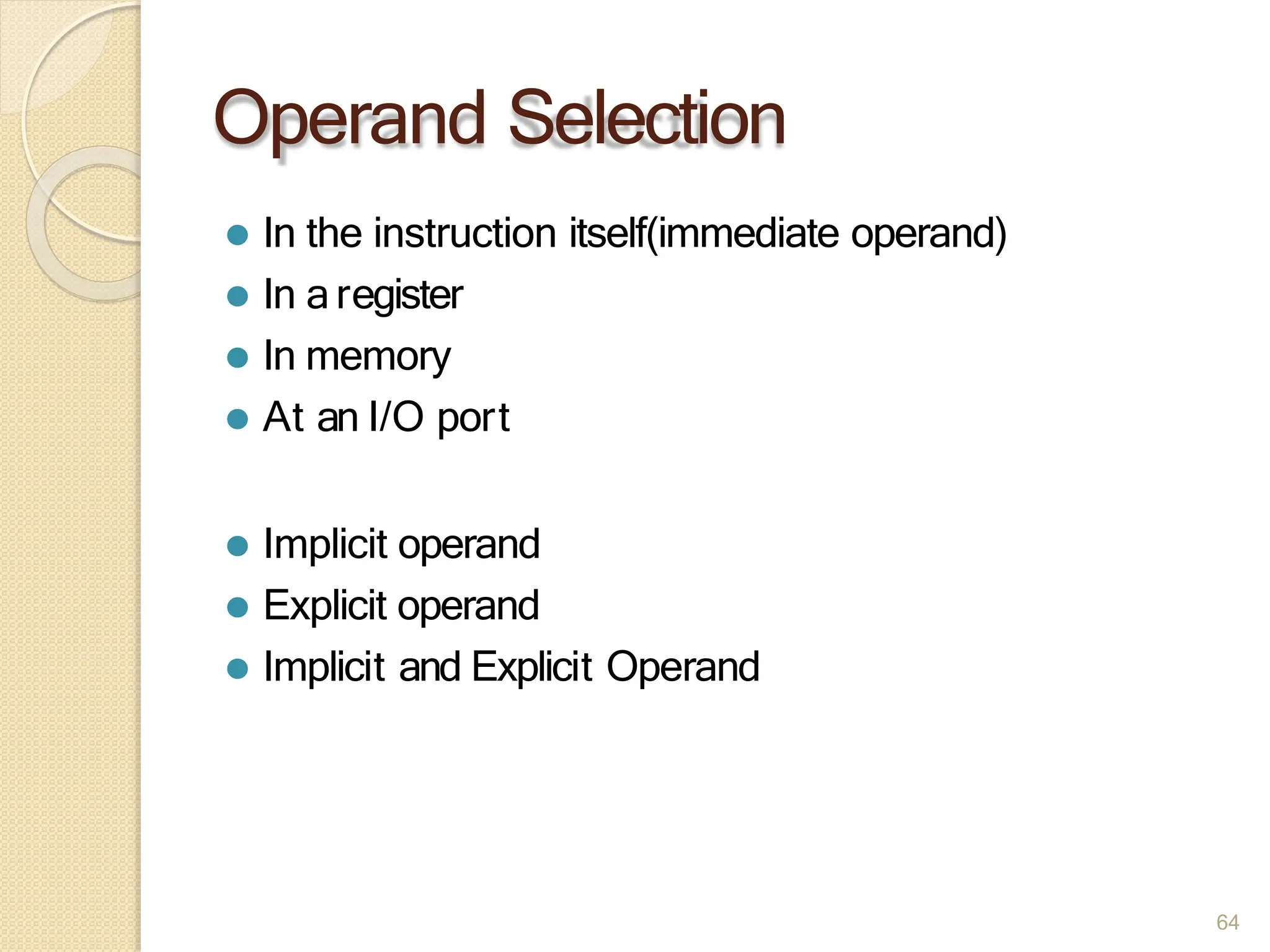 Operand Selection
64
⚫ In the instruction itself(immediate operand)
⚫ In aregister
⚫ In memory
⚫ At an I/O port
⚫ Implicit operand
⚫ Explicit operand
⚫ Implicit and Explicit Operand
 