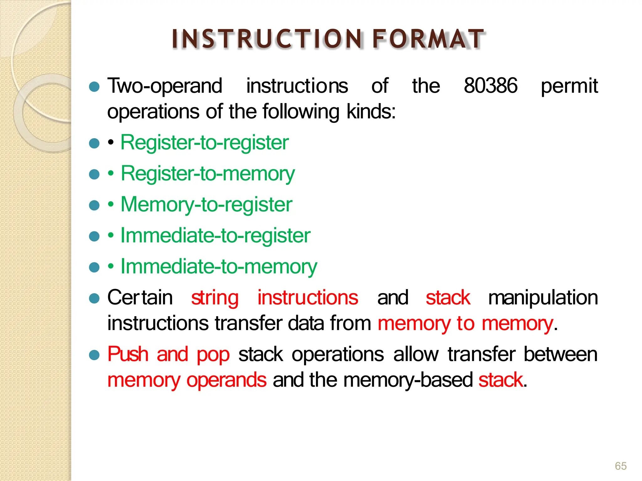 INSTRUCTION FORMAT
65
⚫ Two-operand instructions of the 80386 permit
operations of the following kinds:
⚫ • Register-to-register
⚫ • Register-to-memory
⚫ • Memory-to-register
⚫ • Immediate-to-register
⚫ • Immediate-to-memory
⚫ Certain string instructions and stack manipulation
instructions transfer data from memory to memory.
⚫ Push and pop stack operations allow transfer between
memory operands and the memory-based stack.
 