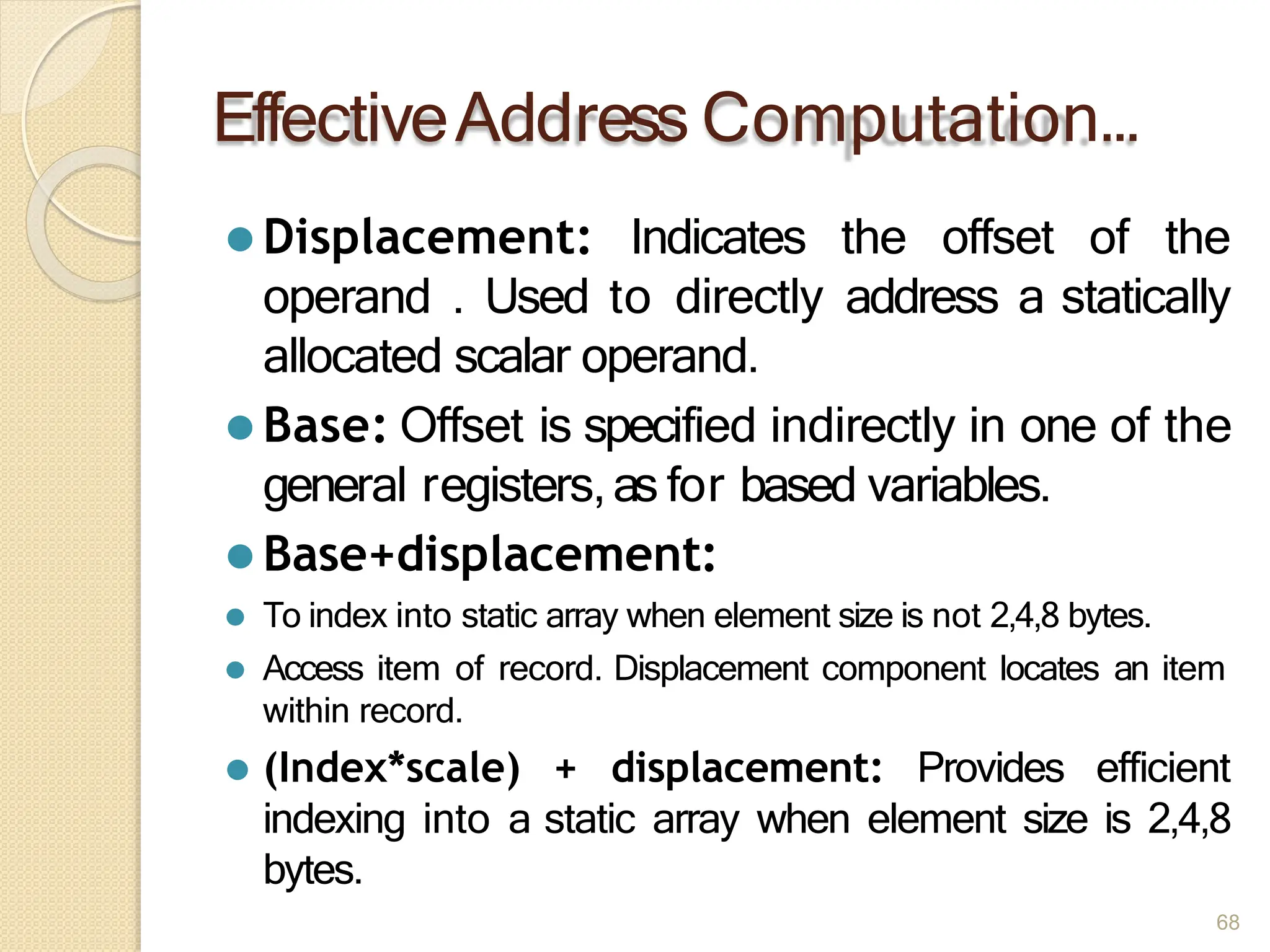 EffectiveAddress Computation…
68
⚫ Displacement: Indicates the offset of the
operand . Used to directly address a statically
allocated scalar operand.
⚫ Base: Offset is specified indirectly in one of the
general registers,as for based variables.
⚫ Base+displacement:
⚫ To index into static array when element size is not 2,4,8 bytes.
⚫ Access item of record. Displacement component locates an item
within record.
⚫ (Index*scale) + displacement: Provides efficient
indexing into a static array when element size is 2,4,8
bytes.
 