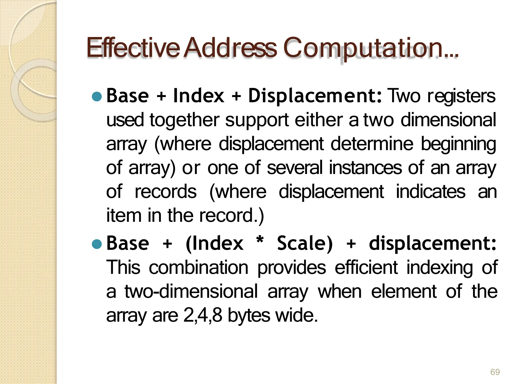 EffectiveAddress Computation…
69
⚫ Base + Index + Displacement: Two registers
used together support either a two dimensional
array (where displacement determine beginning
of array) or one of several instances of an array
of records (where displacement indicates an
item in the record.)
⚫ Base + (Index * Scale) + displacement:
This combination provides efficient indexing of
a two-dimensional array when element of the
array are 2,4,8 bytes wide.
 