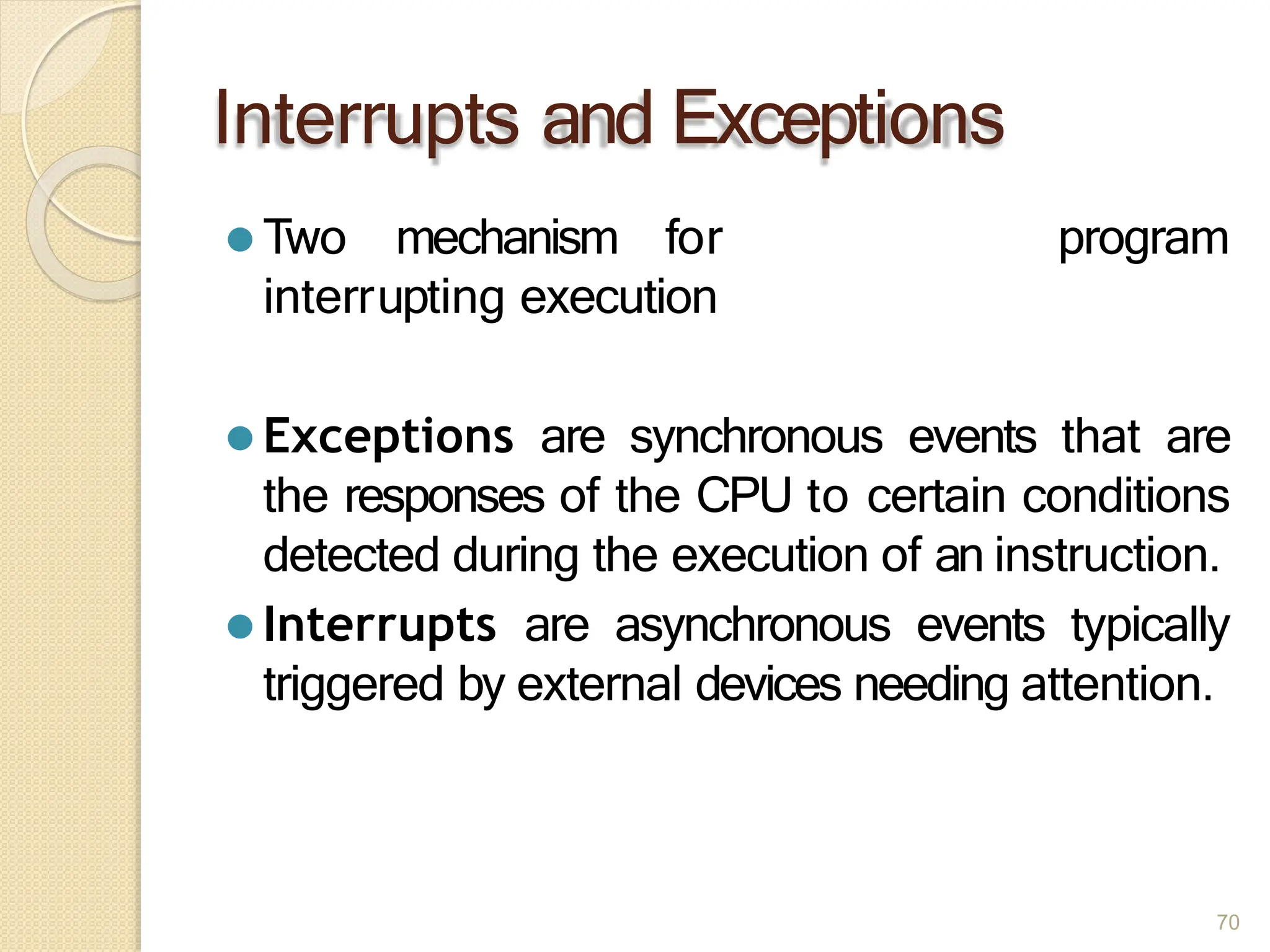 Interrupts and Exceptions
70
program
⚫ Two mechanism for
interrupting execution
⚫ Exceptions are synchronous events that are
the responses of the CPU to certain conditions
detected during the execution of an instruction.
⚫ Interrupts are asynchronous events typically
triggered by external devices needing attention.
 