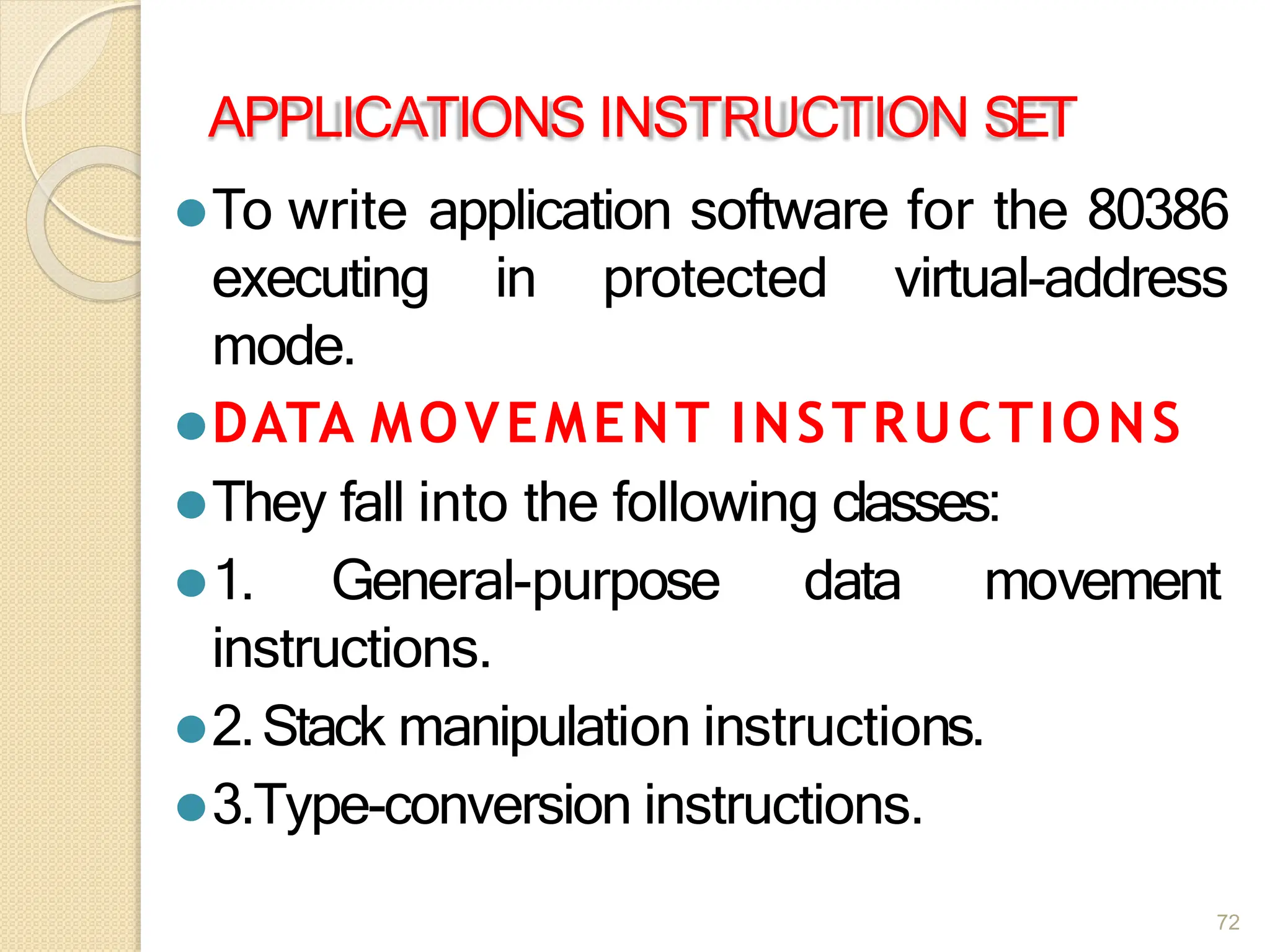 APPLICATIONS INSTRUCTION SET
⚫To write application software for the 80386
executing in protected virtual-address
mode.
⚫DATA MOVEMENT INSTRUCTIONS
⚫They fall into the following classes:
⚫1. General-purpose data movement
instructions.
⚫2.Stack manipulation instructions.
⚫3.Type-conversion instructions.
72
 