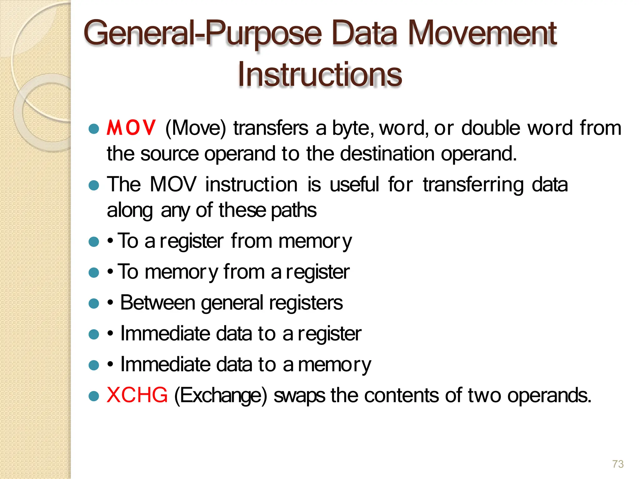 General-Purpose Data Movement
Instructions
73
⚫ MOV (Move) transfers a byte, word, or double word from
the source operand to the destination operand.
⚫ The MOV instruction is useful for transferring data
along any of these paths
⚫ •To aregister from memory
⚫ •To memory from aregister
⚫ • Between general registers
⚫ • Immediate data to aregister
⚫ • Immediate data to amemory
⚫ XCHG (Exchange) swaps the contents of two operands.
 