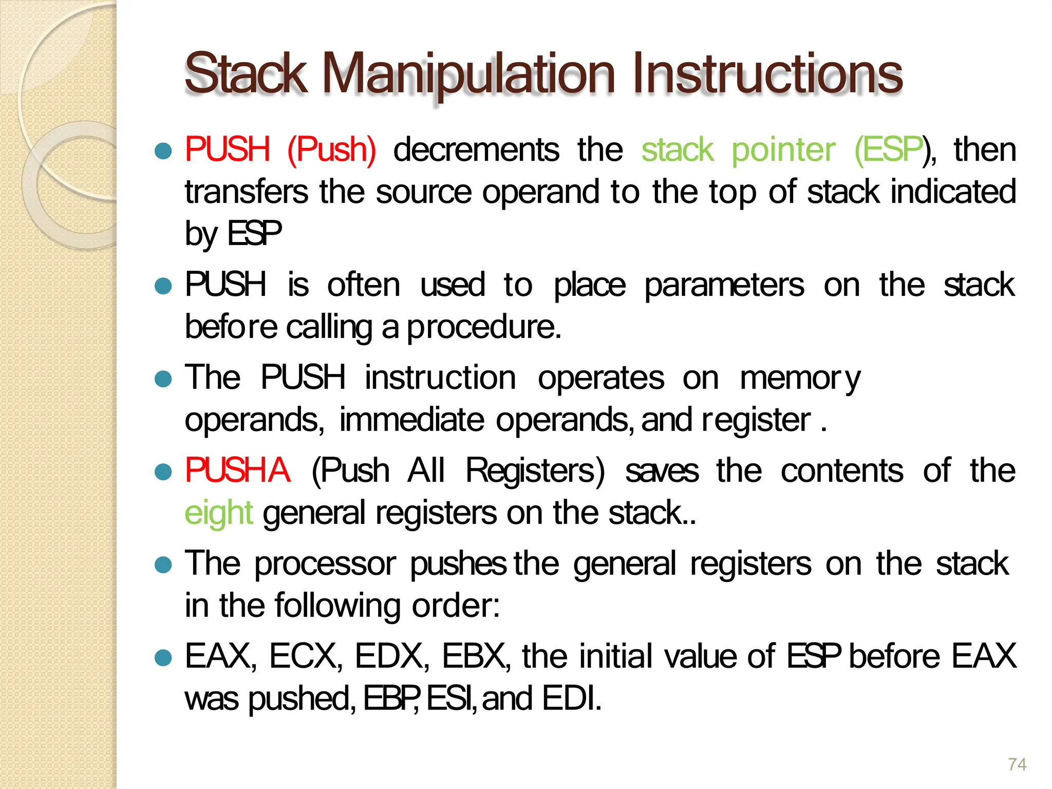 Stack Manipulation Instructions
74
⚫ PUSH (Push) decrements the stack pointer (ESP), then
transfers the source operand to the top of stack indicated
by ESP
⚫ PUSH is often used to place parameters on the stack
before calling aprocedure.
⚫ The PUSH instruction operates on memory
operands, immediate operands,and register .
⚫ PUSHA (Push All Registers) saves the contents of the
eight general registers on the stack..
⚫ The processor pushesthe general registers on the stack
in the following order:
⚫ EAX, ECX, EDX, EBX, the initial value of ESPbefore EAX
was pushed,EBP
,ESI,and EDI.
 